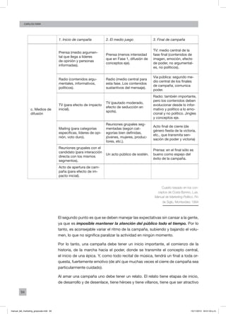94
Carlos FARA
  1. Inicio de campaña 2. El medio juego 3. Final de campaña
c. Medios de
difusión
Prensa (medio argumen-
tal que llega a líderes
de opinión y personas
informadas).
Prensa (menos intensidad
que en Fase 1, difusión de
conceptos eje).
TV: medio central de la
fase final (contenidos de
imagen, emoción, efecto
de poder, no argumental-
es, no políticos).
Radio (contenidos argu-
mentales, informativos,
políticos).
Radio (medio central para
esta fase. Los contenidos
sustantivos del mensaje).
Vía pública: segundo me-
dio central de los finales
de campaña, comunica
poder.
TV (para efecto de impacto
inicial).
TV (pautado moderado,
efecto de seducción en
spots).
Radio: también importante,
pero los contenidos deben
evolucionar desde lo infor-
mativo y político a lo emo-
cional y no político. Jingles
y conceptos eje.
Mailing (para categorías
específicas, líderes de opi-
nión, voto duro).
Reuniones grupales seg-
mentadas (según cat-
egorías bien definidas,
jóvenes, mujeres, produc-
tores, etc.).
Acto final de cierre (de
género fiesta de la victoria,
etc., que transmita sen-
sación de poder y victoria)
Reuniones grupales con el
candidato (para interacción
directa con los mismos
segmentos).
Un acto público de sostén.
Prensa: en el final sólo es
bueno como espejo del
éxito de la campaña.
Acto de apertura de cam-
paña (para efecto de im-
pacto inicial).
   
Cuadro basado en los con-
ceptos de Costa Bonino, Luis.
Manual de Marketing Político, Fin
de Siglo, Montevideo 1994
El segundo punto es que se deben manejar las expectativas sin cansar a la gente,
ya que es imposible mantener la atención del público todo el tiempo. Por lo
tanto, es aconsejable variar el ritmo de la campaña, subiendo y bajando el volu-
men, lo que no significa paralizar la actividad en ningún momento.
Por lo tanto, una campaña debe tener un inicio importante, el comienzo de la
historia, de la marcha hacia el poder, donde se transmite el concepto central,
el inicio de una épica. Y, como todo recital de música, tendrá un final a toda or-
questa, fuertemente emotivo (de ahí que muchas veces el cierre de campaña sea
particularmente cuidado).
Al amar una campaña uno debe tener un relato. El relato tiene etapas de inicio,
de desarrollo y de desenlace, tiene héroes y tiene villanos, tiene que ser atractivo
manual_del_marketing_grayscale.indd 94 15/11/2013 04:51:04 p.m.
 