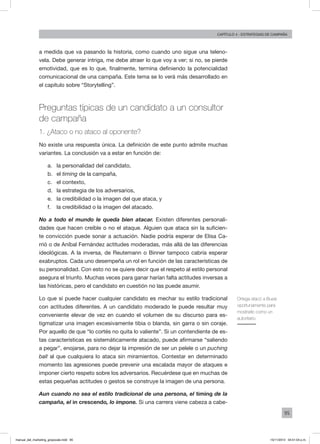95
Capítulo 4 - Estrategias de campaña
a medida que va pasando la historia, como cuando uno sigue una teleno-
vela. Debe generar intriga, me debe atraer lo que voy a ver; si no, se pierde
emotividad, que es lo que, finalmente, termina definiendo la potencialidad
comunicacional de una campaña. Este tema se lo verá más desarrollado en
el capítulo sobre “Storytelling”.
Preguntas típicas de un candidato a un consultor
de campaña
1. ¿Ataco o no ataco al oponente?
No existe una respuesta única. La definición de este punto admite muchas
variantes. La conclusión va a estar en función de:
a.	 la personalidad del candidato,
b.	 el timing de la campaña,
c.	 el contexto,
d.	 la estrategia de los adversarios,
e.	 la credibilidad o la imagen del que ataca, y
f.	 la credibilidad o la imagen del atacado.
No a todo el mundo le queda bien atacar. Existen diferentes personali-
dades que hacen creíble o no el ataque. Alguien que ataca sin la suficien-
te convicción puede sonar a actuación. Nadie podría esperar de Elisa Ca-
rrió o de Aníbal Fernández actitudes moderadas, más allá de las diferencias
ideológicas. A la inversa, de Reutemann o Binner tampoco cabría esperar
exabruptos. Cada uno desempeña un rol en función de las características de
su personalidad. Con esto no se quiere decir que el respeto al estilo personal
asegura el triunfo. Muchas veces para ganar harían falta actitudes inversas a
las históricas, pero el candidato en cuestión no las puede asumir.
Lo que sí puede hacer cualquier candidato es mechar su estilo tradicional
con actitudes diferentes. A un candidato moderado le puede resultar muy
conveniente elevar de vez en cuando el volumen de su discurso para es-
tigmatizar una imagen excesivamente tibia o blanda, sin garra o sin coraje.
Por aquello de que “lo cortés no quita lo valiente”. Si un contendiente de es-
tas características es sistemáticamente atacado, puede afirmarse “saliendo
a pegar”, enojarse, para no dejar la impresión de ser un pelele o un puching
ball al que cualquiera lo ataca sin miramientos. Contestar en determinado
momento las agresiones puede prevenir una escalada mayor de ataques e
imponer cierto respeto sobre los adversarios. Recuérdese que en muchas de
estas pequeñas actitudes o gestos se construye la imagen de una persona.
Aun cuando no sea el estilo tradicional de una persona, el timing de la
campaña, el in crescendo, lo impone. Si una carrera viene cabeza a cabe-
Ortega atacó a Bussi
oportunamente para
mostrarlo como un
autoritario.
manual_del_marketing_grayscale.indd 95 15/11/2013 04:51:04 p.m.
 