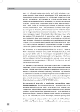 96
Carlos FARA
za, o muy polarizada, los dos o tres puntos que le estén faltando a un can-
didato se pueden lograr tensando la cuerda, para dividir aguas claramente.
Cuenta Tomás Luciani en su libro El Rey, respecto a la campaña de Ortega
en 1991 para acceder a la gobernación de Tucumán, algunos detalles que
rodearon al debate televisivo entre el cantautor y el candidato de Fuerza Re-
publicana, Domingo Bussi: “La estrategia, antes de entrar al estudio, tendía a
irritar a Bussi, sacarlo de sus casillas, para mostrarlo en una actitud irascible,
soberbia, de sabelotodo, frente a la humildad de su oponente. Toledo explica
que para ganar las elecciones, debíamos tensar la cuerda al máximo, diferen-
ciar las imágenes de los dos candidatos, hasta ubicar a Bussi en un extremo
insoportable para una parte del electorado independiente que incluso lo ha-
bía votado en 1989. La psicología de la gente hace análisis de trazos grue-
sos, muy distintos al que hacen los políticos sumergidos en su microclima. A
partir del debate, conseguimos acentuar los rasgos autoritarios de Bussi, y la
polarización, porque las imágenes quedaron mucho más diferenciadas” (pág.
161). Claro que esta es siempre una jugada de riesgo porque el impulsor del
clímax más agresivo puede quedar muy descolocado frente al oponente.
Por el contrario, en la elección presidencial de 2004 en EE.UU. –Bush vs.
Kerry– el candidato demócrata tenía un estilo demasiado tranquilo, al punto
que el propio Clinton antes de internarse para una operación lo llamó para
decirle que atacara con más fuerza a su adversario republicano (http://www.
diariocordoba.com/noticias/internacional/clinton-aconseja-a-kerry-que-sea-
mas-agresivo-con-los-republicanos_141999.html. Pero Kerry no fue sufi-
cientemente convincente).
Un buen ejemplo de agresividad calculada se dio en la elección para gober-
nador de la provincia de Buenos Aires entre Ruckauf y Fernández Meijide,
en 1999. Faltando pocos días, el entonces vicepresidente atacó con mucha
fuerza a su adversaria, diciendo que era atea y anticristiana. El punto no era
el debate sobre esos atributos, sino poner a prueba la capacidad de reacción
de ella, mostrándola como débil, teniendo en cuenta que uno de los princi-
pales temas de la campaña de Ruckauf era el combate contra la inseguridad
(http://edant.clarin.com/diario/1999/10/19/t-00301d.htm).
Un uso común de la agresión es para instalar a un candidato, o para
instalar una elección. Si un dirigente va segundo y lejos del primero en las
encuestas, es muy normal que salga a hacer declaraciones “picantes” para
concentrar la atención de los medios sobre su candidatura, y para obligar al
primero a bajar a una discusión poniéndolo de igual a igual, pese a las di-
ferencias numéricas. También se trata de “ponerle pimienta” a una elección
que no está concitando la suficiente atención por parte de la opinión pública.
Una semana antes de realizarse la interna abierta del Frente del País Solidario
en 1995 entre “Chacho” Álvarez y José Octavio Bordón, éste amenazó con
manual_del_marketing_grayscale.indd 96 15/11/2013 04:51:04 p.m.
 
