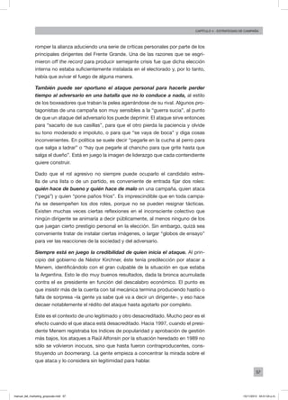 97
Capítulo 4 - Estrategias de campaña
romper la alianza aduciendo una serie de críticas personales por parte de los
principales dirigentes del Frente Grande. Una de las razones que se esgri-
mieron off the record para producir semejante crisis fue que dicha elección
interna no estaba suficientemente instalada en el electorado y, por lo tanto,
había que avivar el fuego de alguna manera.
También puede ser oportuno el ataque personal para hacerle perder
tiempo al adversario en una batalla que no lo conduce a nada, al estilo
de los boxeadores que traban la pelea agarrándose de su rival. Algunos pro-
tagonistas de una campaña son muy sensibles a la “guerra sucia”, al punto
de que un ataque del adversario los puede deprimir. El ataque sirve entonces
para “sacarlo de sus casillas”, para que el otro pierda la paciencia y olvide
su tono moderado e impoluto, o para que “se vaya de boca” y diga cosas
inconvenientes. En política se suele decir “pegarle en la cucha al perro para
que salga a ladrar” o “hay que pegarle al chancho para que grite hasta que
salga el dueño”. Está en juego la imagen de liderazgo que cada contendiente
quiere construir.
Dado que el rol agresivo no siempre puede ocuparlo el candidato estre-
lla de una lista o de un partido, es conveniente de entrada fijar dos roles:
quién hace de bueno y quién hace de malo en una campaña, quien ataca
(“pega”) y quien “pone paños fríos”. Es imprescindible que en toda campa-
ña se desempeñen los dos roles, porque no se pueden resignar tácticas.
Existen muchas veces ciertas reflexiones en el inconsciente colectivo que
ningún dirigente se animaría a decir públicamente, al menos ninguno de los
que juegan cierto prestigio personal en la elección. Sin embargo, quizá sea
conveniente tratar de instalar ciertas imágenes, o largar “globos de ensayo”
para ver las reacciones de la sociedad y del adversario.
Siempre está en juego la credibilidad de quien inicia el ataque. Al prin-
cipio del gobierno de Néstor Kirchner, éste tenía predilección por atacar a
Menem, identificándolo con el gran culpable de la situación en que estaba
la Argentina. Esto le dio muy buenos resultados, dada la bronca acumulada
contra el ex presidente en función del descalabro económico. El punto es
que insistir más de la cuenta con tal mecánica termina produciendo hastío o
falta de sorpresa –la gente ya sabe qué va a decir un dirigente–, y eso hace
decaer notablemente el rédito del ataque hasta agotarlo por completo.
Este es el contexto de uno legitimado y otro desacreditado. Mucho peor es el
efecto cuando el que ataca está desacreditado. Hacia 1997, cuando el presi-
dente Menem registraba los índices de popularidad y aprobación de gestión
más bajos, los ataques a Raúl Alfonsín por la situación heredado en 1989 no
sólo se volvieron inocuos, sino que hasta fueron contraproducentes, cons-
tituyendo un boomerang. La gente empieza a concentrar la mirada sobre el
que ataca y lo considera sin legitimidad para hablar.
manual_del_marketing_grayscale.indd 97 15/11/2013 04:51:04 p.m.
 