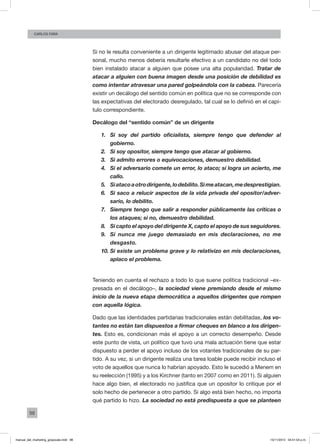 98
Carlos FARA
Si no le resulta conveniente a un dirigente legitimado abusar del ataque per-
sonal, mucho menos debería resultarle efectivo a un candidato no del todo
bien instalado atacar a alguien que posee una alta popularidad. Tratar de
atacar a alguien con buena imagen desde una posición de debilidad es
como intentar atravesar una pared golpeándola con la cabeza. Parecería
existir un decálogo del sentido común en política que no se corresponde con
las expectativas del electorado desregulado, tal cual se lo definió en el capí-
tulo correspondiente.
Decálogo del “sentido común” de un dirigente
1.	 Si soy del partido oficialista, siempre tengo que defender al
gobierno.
2.	 Si soy opositor, siempre tengo que atacar al gobierno.
3.	 Si admito errores o equivocaciones, demuestro debilidad.
4.	 Si el adversario comete un error, lo ataco; si logra un acierto, me
callo.
5.	 Siatacoaotrodirigente,lodebilito.Simeatacan,medesprestigian.
6.	 Si saco a relucir aspectos de la vida privada del opositor/adver-
sario, lo debilito.
7.	 Siempre tengo que salir a responder públicamente las críticas o
los ataques; si no, demuestro debilidad.
8.	 Si capto el apoyo del dirigente X, capto el apoyo de sus seguidores.
9.	 Si nunca me juego demasiado en mis declaraciones, no me
desgasto.
10.	Si existe un problema grave y lo relativizo en mis declaraciones,
aplaco el problema.
Teniendo en cuenta el rechazo a todo lo que suene política tradicional –ex-
presada en el decálogo–, la sociedad viene premiando desde el mismo
inicio de la nueva etapa democrática a aquellos dirigentes que rompen
con aquella lógica.
Dado que las identidades partidarias tradicionales están debilitadas, los vo-
tantes no están tan dispuestos a firmar cheques en blanco a los dirigen-
tes. Esto es, condicionan más el apoyo a un correcto desempeño. Desde
este punto de vista, un político que tuvo una mala actuación tiene que estar
dispuesto a perder el apoyo incluso de los votantes tradicionales de su par-
tido. A su vez, si un dirigente realiza una tarea loable puede recibir incluso el
voto de aquellos que nunca lo habrían apoyado. Esto le sucedió a Menem en
su reelección (1995) y a los Kirchner (tanto en 2007 como en 2011). Si alguien
hace algo bien, el electorado no justifica que un opositor lo critique por el
solo hecho de pertenecer a otro partido. Si algo está bien hecho, no importa
qué partido lo hizo. La sociedad no está predispuesta a que se planteen
manual_del_marketing_grayscale.indd 98 15/11/2013 04:51:04 p.m.
 