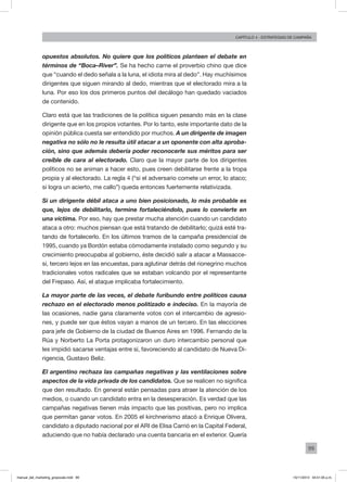 99
Capítulo 4 - Estrategias de campaña
opuestos absolutos. No quiere que los políticos planteen el debate en
términos de “Boca–River”. Se ha hecho carne el proverbio chino que dice
que “cuando el dedo señala a la luna, el idiota mira al dedo”. Hay muchísimos
dirigentes que siguen mirando al dedo, mientras que el electorado mira a la
luna. Por eso los dos primeros puntos del decálogo han quedado vaciados
de contenido.
Claro está que las tradiciones de la política siguen pesando más en la clase
dirigente que en los propios votantes. Por lo tanto, este importante dato de la
opinión pública cuesta ser entendido por muchos. A un dirigente de imagen
negativa no sólo no le resulta útil atacar a un oponente con alta aproba-
ción, sino que además debería poder reconocerle sus méritos para ser
creíble de cara al electorado. Claro que la mayor parte de los dirigentes
políticos no se animan a hacer esto, pues creen debilitarse frente a la tropa
propia y al electorado. La regla 4 (“si el adversario comete un error, lo ataco;
si logra un acierto, me callo”) queda entonces fuertemente relativizada.
Si un dirigente débil ataca a uno bien posicionado, lo más probable es
que, lejos de debilitarlo, termine fortaleciéndolo, pues lo convierte en
una víctima. Por eso, hay que prestar mucha atención cuando un candidato
ataca a otro: muchos piensan que está tratando de debilitarlo; quizá esté tra-
tando de fortalecerlo. En los últimos tramos de la campaña presidencial de
1995, cuando ya Bordón estaba cómodamente instalado como segundo y su
crecimiento preocupaba al gobierno, éste decidió salir a atacar a Massacce-
si, tercero lejos en las encuestas, para aglutinar detrás del rionegrino muchos
tradicionales votos radicales que se estaban volcando por el representante
del Frepaso. Así, el ataque implicaba fortalecimiento.
La mayor parte de las veces, el debate furibundo entre políticos causa
rechazo en el electorado menos politizado e indeciso. En la mayoría de
las ocasiones, nadie gana claramente votos con el intercambio de agresio-
nes, y puede ser que éstos vayan a manos de un tercero. En las elecciones
para jefe de Gobierno de la ciudad de Buenos Aires en 1996. Fernando de la
Rúa y Norberto La Porta protagonizaron un duro intercambio personal que
les impidió sacarse ventajas entre sí, favoreciendo al candidato de Nueva Di-
rigencia, Gustavo Beliz.
El argentino rechaza las campañas negativas y las ventilaciones sobre
aspectos de la vida privada de los candidatos. Que se realicen no significa
que den resultado. En general están pensadas para atraer la atención de los
medios, o cuando un candidato entra en la desesperación. Es verdad que las
campañas negativas tienen más impacto que las positivas, pero no implica
que permitan ganar votos. En 2005 el kirchnerismo atacó a Enrique Olivera,
candidato a diputado nacional por el ARI de Elisa Carrió en la Capital Federal,
aduciendo que no había declarado una cuenta bancaria en el exterior. Quería
manual_del_marketing_grayscale.indd 99 15/11/2013 04:51:05 p.m.
 