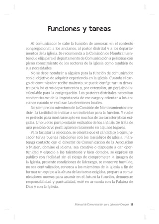 Manual de Comunicación para Iglesias y Grupos 11
Funciones y tareas
Al comunicador le cabe la función de asesorar, en el contexto
congregacional, a los ancianos, al pastor distrital y a los departa-
mentos de la iglesia. Se recomienda a la Comisión de Nombramien-
tos que elija para el departamento de Comunicación a personas con
pleno conocimiento de los sectores de la iglesia como también de
sus necesidades.
No se debe nombrar a alguien para la función de comunicador
con el objetivo de adquirir experiencia en la iglesia. Cuando el car-
go de comunicador recibe maltrato, se puede configurar un desas-
tre para los otros departamentos y, por extensión, un perjuicio in-
calculable para la congregación. Los pastores distritales necesitan
concientizarse de la importancia de ese cargo y orientar a los an-
cianos cuando se realizan las elecciones locales.
No siempre los miembros de la Comisión de Nombramientos ten-
drán la facilidad de indicar a un individuo para la función. Y nadie
es perfecto para mostrarse apto en muchas de las características exi-
gidas. Uno u otro punto estarán excluidos de los análisis. Se trata de
una persona cuyo perfil aparece raramente en algunos lugares.
Para facilitar la selección, se orienta que el candidato a comuni-
cador tenga buenas relaciones con los miembros de iglesia, man-
tenga contacto con el director de Comunicación de la Asociación
o Misión, domine el idioma, sea creativo o dispuesto a dar opor-
tunidad y espacio a los talentosos y bien dotados, se exprese en
público con facilidad sin el riesgo de comprometer la imagen de
la Iglesia, presente condiciones de liderazgo, se conserve humilde,
no sea centralizador, conozca a los miembros de la iglesia a fin de
formar un equipo a la altura de las tareas exigidas, prepare a comu-
nicadores nuevos para asumir en el futuro la función, demuestre
responsabilidad y puntualidad, esté en armonía con la Palabra de
Dios y con la Iglesia.
 