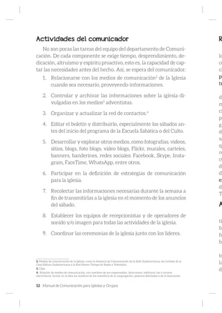 12 Manual de Comunicación para Iglesias y Grupos
Actividades del comunicador
No son pocas las tareas del equipo del departamento de Comuni-
cación. De cada componente se exige tiempo, desprendimiento, de-
dicación, altruismo y espíritu proactivo, esto es, la capacidad de cap-
tar las necesidades antes del hecho. Así, se espera del comunicador:
1.	 Relacionarse con los medios de comunicación2
de la Iglesia
cuando sea necesario, proveyendo informaciones.
2.	 Controlar y archivar las informaciones sobre la iglesia di-
vulgadas en los medios3
adventistas.
3.	 Organizar y actualizar la red de contactos.4
4.	 Editar el boletín y distribuirlo, especialmente los sábados an-
tes del inicio del programa de la Escuela Sabática o del Culto.
5.	 Desarrollar y explorar otros medios, como fotografías, videos,
sitios, blogs, foto blogs, video blogs, Flickr, murales, carteles,
banners, banderines, redes sociales: Facebook, Skype, Insta-
gram, FaceTime, WhatsApp, entre otros.
6.	 Participar en la definición de estrategias de comunicación
para la iglesia.
7.	 Recolectar las informaciones necesarias durante la semana a
fin de transmitirlas a la iglesia en el momento de los anuncios
del sábado.
8.	 Establecer los equipos de recepcionistas y de operadores de
sonido y/o imagen para todas las actividades de la iglesia.
9.	 Coordinar las ceremonias de la iglesia junto con los líderes.
2. Medios de comunicación de la Iglesia, como la Asesoría de Comunicación de la Sede Sudamericana, las revistas de la
Casa Editora Sudamericana y la Red Nuevo Tiempo de Radio y Televisión.
3. Clips
4. Relación de medios de comunicación, con nombres de sus responsables, direcciones, teléfonos, fax e correos
electrónicos. Incluir en la lista los nombres de los miembros de la congregación, pastores distritales y de la Asociación
R
lo
co
ci
pu
tr
de
m
ci
pe
gi
de
sa
qu
re
cu
di
de
en
de
T
A
ti
br
fo
bl
to
la
de
 