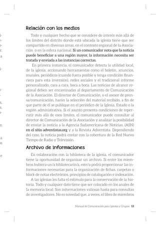 Manual de Comunicación para Iglesias y Grupos 13
i-
e-
p-
r:
ia
i-
n-
.
s,
s,
a-
n
a
os
de
Relación con los medios
Todo y cualquier hecho que se considere de interés más allá de
los límites del distrito donde está ubicada la iglesia tiene que ser
compartido en diversas áreas, en el contexto regional de la Asocia-
ción o en la esfera nacional. Si un comunicador nota que la noticia
puede beneficiar a una región mayor, la información necesita ser
tratada y enviada a las instancias correctas.
En primera instancia, el comunicador detecta la utilidad local,
de la iglesia, accionando herramientas como el boletín, anuncios,
murales, periódicos (cuando fuera posible y tenga condición finan-
ciera para esta inversión), redes sociales y el tradicional informe
personalizado, cara a cara, boca a boca. Las noticias de alcance re-
gional deben ser encaminadas al departamento de Comunicación
de la Asociación. El director de Comunicación, o el asesor de pren-
sa/comunicación, harán la selección del material recibido, a fin de
que parte de él se publique en el periódico de la Iglesia, Estado o la
región administrativa. Si el asunto presenta condiciones de reper-
cutir más allá de esos límites, el comunicador puede consultar al
director de Comunicación de la Asociación y analizar la posibilidad
de enviar la noticia a la Agencia Sudamericana de Noticias. (ASN)
en el sitio adventistas.org y a la Revista Adventista. Dependiendo
del caso, la noticia podrá contar con la cobertura de la Red Nuevo
Tiempo de Radio y Televisión.
Archivo de informaciones
En colaboración con la biblioteca de la iglesia, el comunicador
tiene la oportunidad de organizar un archivo. Si entre los miem-
bros hubiera un/a bibliotecario/a, este/a podrá proporcionar las in-
formaciones necesarias para la organización de fichas, carpetas o
block de notas electrónico, principios de catalogación e indexación.
A las iglesias les falta el estímulo para la conservación de la his-
toria. Todo y cualquier dato tiene que ser colocado en los anales de
la memoria local. Son informaciones valiosas hasta para consultas
de investigadores. No es novedad que, a veces, el libro de miembros
 