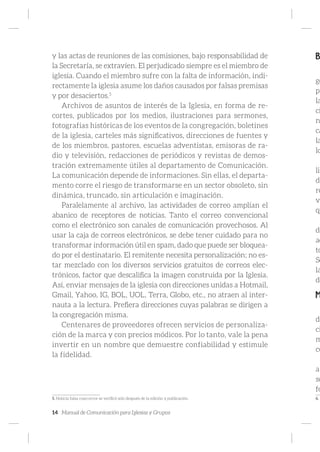 14 Manual de Comunicación para Iglesias y Grupos
y las actas de reuniones de las comisiones, bajo responsabilidad de
la Secretaría, se extravíen. El perjudicado siempre es el miembro de
iglesia. Cuando el miembro sufre con la falta de información, indi-
rectamente la iglesia asume los daños causados por falsas premisas
y por desaciertos.5
Archivos de asuntos de interés de la Iglesia, en forma de re-
cortes, publicados por los medios, ilustraciones para sermones,
fotografías históricas de los eventos de la congregación, boletines
de la iglesia, carteles más significativos, direcciones de fuentes y
de los miembros, pastores, escuelas adventistas, emisoras de ra-
dio y televisión, redacciones de periódicos y revistas de demos-
tración extremamente útiles al departamento de Comunicación.
La comunicación depende de informaciones. Sin ellas, el departa-
mento corre el riesgo de transformarse en un sector obsoleto, sin
dinámica, truncado, sin articulación e imaginación.
Paralelamente al archivo, las actividades de correo amplían el
abanico de receptores de noticias. Tanto el correo convencional
como el electrónico son canales de comunicación provechosos. Al
usar la caja de correos electrónicos, se debe tener cuidado para no
transformar información útil en spam, dado que puede ser bloquea-
do por el destinatario. El remitente necesita personalización; no es-
tar mezclado con los diversos servicios gratuitos de correos elec-
trónicos, factor que descalifica la imagen construida por la Iglesia.
Así, enviar mensajes de la iglesia con direcciones unidas a Hotmail,
Gmail, Yahoo, IG, BOL, UOL, Terra, Globo, etc., no atraen al inter-
nauta a la lectura. Prefiera direcciones cuyas palabras se dirigen a
la congregación misma.
Centenares de proveedores ofrecen servicios de personaliza-
ción de la marca y con precios módicos. Por lo tanto, vale la pena
invertir en un nombre que demuestre confiabilidad y estimule
la fidelidad.
5. Noticia falsa cuyo error se verificó solo después de la edición y publicación.
B
ge
pr
la
ci
n
ca
la
lo
liz
de
re
vi
qu
de
ac
to
Se
la
de
M
de
ci
m
co
a
so
fo
6.
 