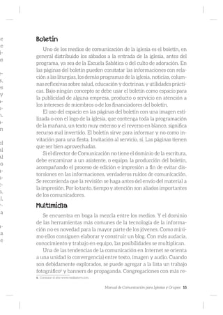 Manual de Comunicación para Iglesias y Grupos 15
de
de
i-
as
e-
s,
es
y
a-
s-
n.
a-
n
el
al
Al
no
a-
s-
c-
a.
il,
r-
a
a-
na
le
Boletín
Uno de los medios de comunicación de la iglesia es el boletín, en
general distribuido los sábados a la entrada de la iglesia, antes del
programa, ya sea de la Escuela Sabática o del culto de adoración. En
las páginas del boletín pueden constatar las informaciones con rela-
ción a las liturgias, los demás programas de la iglesia, noticias, colum-
nas reflexivas sobre salud, educación y doctrinas, y utilidades prácti-
cas. Bajo ningún concepto se debe usar el boletín como espacio para
la publicidad de alguna empresa, producto o servicio en atención a
los intereses de miembros o de los financiadores del boletín.
El uso del espacio en las páginas del boletín con una imagen esti-
lizada o con el logo de la iglesia, que contenga toda la programación
de la mañana, un texto muy extenso y el reverso en blanco, significa
recurso mal invertido. El boletín sirve para informar y no como in-
vitación para una fiesta. Invitación al servicio, sí. Las páginas tienen
que ser bien aprovechadas.
Si el director de Comunicación no tiene el dominio de la escritura,
debe encaminar a un asistente, o equipo, la producción del boletín,
acompañando el proceso de edición e impresión a fin de evitar dis-
torsiones en las informaciones, verdaderos ruidos de comunicación.
Se recomienda que la revisión se haga antes del envío del material a
la impresión. Por lo tanto, tiempo y atención son aliados importantes
de los comunicadores.
Multimídia
Se encuentra en boga la mezcla entre los medios. Y el dominio
de las herramientas más comunes de la tecnología de la informa-
ción no es novedad para la mayor parte de los jóvenes. Como míni-
mo ellos consiguen elaborar y construir un blog. Con más audacia,
conocimiento y trabajo en equipo, las posibilidades se multiplican.
Una de las tendencias de la comunicación en Internet se orienta
a una unidad (o convergencia) entre texto, imagen y audio. Cuando
son debidamente explorados, se puede agregar a la lista un trabajo
fotográfico6
y banners de propaganda. Congregaciones con más re-
6. Constatar el sitio www.mediastorm.com.
 