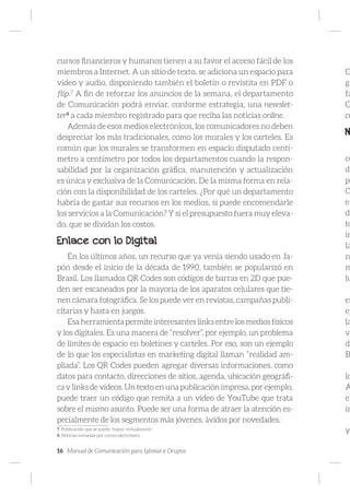 16 Manual de Comunicación para Iglesias y Grupos
cursos financieros y humanos tienen a su favor el acceso fácil de los
miembros a Internet. A un sitio de texto, se adiciona un espacio para
video y audio, disponiendo también el boletín o revistita en PDF o
flip.7
A fin de reforzar los anuncios de la semana, el departamento
de Comunicación podrá enviar, conforme estrategia, una newslet-
ter8
a cada miembro registrado para que reciba las noticias online.
Además de esos medios electrónicos, los comunicadores no deben
despreciar los más tradicionales, como los murales y los carteles. Es
común que los murales se transformen en espacio disputado centí-
metro a centímetro por todos los departamentos cuando la respon-
sabilidad por la organización gráfica, manutención y actualización
es única y exclusiva de la Comunicación. De la misma forma en rela-
ción con la disponibilidad de los carteles. ¿Por qué un departamento
habría de gastar sus recursos en los medios, si puede encomendarle
los servicios a la Comunicación? Y si el presupuesto fuera muy eleva-
do, que se dividan los costos.
Enlace con lo Digital
En los últimos años, un recurso que ya venía siendo usado en Ja-
pón desde el inicio de la década de 1990, también se popularizó en
Brasil. Los llamados QR Codes son códigos de barras en 2D que pue-
den ser escaneados por la mayoría de los aparatos celulares que tie-
nen cámara fotográfica. Se los puede ver en revistas, campañas publi-
citarias y hasta en juegos.
Esa herramienta permite interesantes links entre los medios físicos
y los digitales. Es una manera de “resolver”, por ejemplo, un problema
de límites de espacio en boletines y carteles. Por eso, son un ejemplo
de lo que los especialistas en marketing digital llaman “realidad am-
pliada”. Los QR Codes pueden agregar diversas informaciones, como
datos para contacto, direcciones de sitios, agenda, ubicación geográfi-
ca y links de videos. Un texto en una publicación impresa, por ejemplo,
puede traer un código que remita a un video de YouTube que trata
sobre el mismo asunto. Puede ser una forma de atraer la atención es-
pecialmente de los segmentos más jóvenes, ávidos por novedades.
7. Publicación que se puede hojear virtualmente.
8. Noticias enviadas por correo electrónico.
G
gr
fá
G
co
N
co
di
po
C
en
de
to
in
la
n
m
lu
es
ej
la
ve
do
B
lo
A
el
ín
y
 