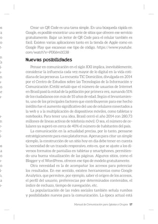 Manual de Comunicación para Iglesias y Grupos 17
os
ra
o
to
t-
n
Es
í-
n-
n
a-
to
le
a-
a-
n
e-
e-
i-
os
ma
lo
m-
mo
fi-
o,
ta
s-
Crear un QR Code es una tarea simple. En una búsqueda rápida en
Google, es posible encontrar una serie de sitios que ofrecen ese servicio
gratuitamente. Bajar un lector de QR Code para el celular también es
fácil. Existen varias aplicaciones tanto en la tienda de Apple como en
Google Play que escanean ese tipo de código. https://www.youtube.
com/watch?v=PlXi6mi1G38
Nuevas posibilidades
Pensar en comunicación en el siglo XXI implica, inevitablemente,
considerar la influencia cada vez mayor de lo digital en la vida coti-
diana de las personas. La encuesta TIC Domicilios, divulgada en 2014
por el Centro de Estudios sobre las Tecnologías de la Información y
Comunicación (Cetib) señaló que el número de usuarios de Internet
en Brasil pasó la mitad de la población por primera vez, sumando 51%
de los ciudadanos con más de 10 años de edad. Según el levantamien-
to, uno de los principales factores que contribuyeron para ese hecho
inédito fue el aumento significativo del uso de celulares conectados a
la web y a la multiplicación de dispositivos móviles, como tabletas y
notebooks. Para tener una idea, Brasil cerró el año 2014 con 280,73
millones de líneas activas de telefonía móvil. O sea, el número de ce-
lulares ya superó en cerca de 40% el número de habitantes del país.
La comunicación en la actualidad precisa, por lo tanto, pensarse
estratégicamente para esas plataformas. Apenas para citar un simple
ejemplo, la construcción de un sitio hoy en día debe tener en cuenta
la necesidad de un trazado responsivo, esto es, que se ajuste a los di-
versos formatos de pantallas en tabletas y smartphones, permitien-
do una buena visualización de las páginas. Algunos sitios, como el
Blogger y el WordPress, ofrecen ese tipo de modelo gratuitamente.
Otra necesidad es la de acompañar los accesos para potenciar
los resultados. En ese sentido, existen herramientas como Google
Analytics, que permiten, por ejemplo, saber el origen de los accesos,
el perfil del usuario, preferencias por determinados contenidos, el
índice de rechazo, tiempo de navegación, etc.
La popularización de las redes sociales también señala rumbos
y posibilidades nuevos para la comunicación. La época actual está
 