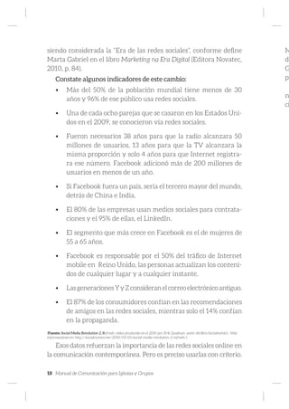 18 Manual de Comunicación para Iglesias y Grupos
siendo considerada la “Era de las redes sociales”, conforme define
Marta Gabriel en el libro Marketing na Era Digital (Editora Novatec,
2010, p. 84).
Constate algunos indicadores de este cambio:
•	 Más del 50% de la población mundial tiene menos de 30
años y 96% de ese público usa redes sociales.
•	 Una de cada ocho parejas que se casaron en los Estados Uni-
dos en el 2009, se conocieron vía redes sociales.
•	 Fueron necesarios 38 años para que la radio alcanzara 50
millones de usuarios, 13 años para que la TV alcanzara la
misma proporción y solo 4 años para que Internet registra-
ra ese número. Facebook adicionó más de 200 millones de
usuarios en menos de un año.
•	 Si Facebook fuera un país, sería el tercero mayor del mundo,
detrás de China e India.
•	 El 80% de las empresas usan medios sociales para contrata-
ciones y el 95% de ellas, el LinkedIn.
•	 El segmento que más crece en Facebook es el de mujeres de
55 a 65 años.
•	 Facebook es responsable por el 50% del tráfico de Internet
mobile en Reino Unido, las personas actualizan los conteni-
dos de cualquier lugar y a cualquier instante.
•	 LasgeneracionesYyZconsideranelcorreoelectrónicoantiguo.
•	 El 87% de los consumidores confían en las recomendaciones
de amigos en las redes sociales, mientras solo el 14% confían
en la propaganda.
(Fuente: Social Media Revolution 2, Refresh, video producido en el 2010 por Erik Qualman, autor del libro Socialnomics. Más
informaciones en: http://socialnomics.net/2010/05/05/social-media-revolution-2-refresh/)
Esos datos refuerzan la importancia de las redes sociales online en
la comunicación contemporánea. Pero es preciso usarlas con criterio.
M
di
G
pr
n
ci
 