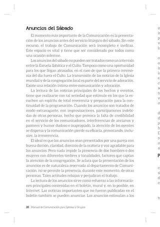 20 Manual de Comunicación para Iglesias y Grupos
Anuncios del Sábado
El momento más importante de la Comunicación es la presenta-
ción de los anuncios antes del servicio litúrgico del sábado. Sin este
recurso, el trabajo de Comunicación será incompleto e ineficaz.
Este espacio es vital y tiene que ser considerado por todos como
una ocasión solemne.
Los anuncios del sábado no pueden ser tratados como un intervalo
entre la Escuela Sabática y el Culto. Tampoco como una oportunidad
para los que llegan atrasados, en el caso de que la primera ceremo-
nia del día fuera el Culto. La transmisión de las noticias de la Iglesia
mundial y de la congregación local es parte del servicio de adoración.
Existe una relación íntima entre comunicación y adoración.
La lectura de las noticias principales de los hechos y eventos,
tiene que realizarse con tal seriedad que estimule en los que la es-
cuchen un espíritu de total reverencia y preparación para la con-
tinuidad de la programación. Cuando los anuncios son tratados de
modo extravagante, con improvisaciones, participaciones indebi-
das de otras personas, hecho que provoca la falta de credibilidad
en el servicio de los comunicadores, interferencias de ancianos y
pastores y humor dudoso e inapropiado, la atención de los oyentes
se dispersa y la comunicación pierde su eficacia, provocando, inclu-
sive, la irreverencia.
El ideal es que los anuncios sean presentados por una pareja con
buena dicción, claridad, dominio de la oratoria y voz agradable para
los anuncios. Pero nada impide la presencia de dos hombres o dos
mujeres con diferentes timbres y tonalidades, factores que captan
la atención de la congregación. Se aclara que la presentación de los
anuncios es de naturaleza reservada al departamento de Comuni-
cación, no se permite la presencia, durante este momento, de otras
personas. Tales actitudes rebajan y perjudican el trabajo.
La lectura de los anuncios sirve como refuerzo a las informacio-
nes principales contenidas en el boletín, mural y, en lo posible, en
Internet. Las noticias importantes que no fueron publicadas en el
boletín también se pueden anunciar. Los anuncios estimulan a los
oy
in
pe
vo
la
co
or
in
la
el
ci
se
to
ve
co
de
da
po
h
D
re
co
si
P
ci
si
de
es
to
 