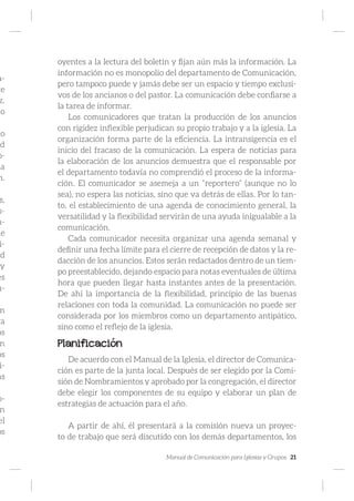 Manual de Comunicación para Iglesias y Grupos 21
a-
te
z.
mo
lo
ad
o-
ia
n.
s,
s-
n-
de
i-
ad
y
es
u-
n
ra
os
n
os
i-
as
o-
n
el
os
oyentes a la lectura del boletín y fijan aún más la información. La
información no es monopolio del departamento de Comunicación,
pero tampoco puede y jamás debe ser un espacio y tiempo exclusi-
vos de los ancianos o del pastor. La comunicación debe confiarse a
la tarea de informar.
Los comunicadores que tratan la producción de los anuncios
con rigidez inflexible perjudican su propio trabajo y a la iglesia. La
organización forma parte de la eficiencia. La intransigencia es el
inicio del fracaso de la comunicación. La espera de noticias para
la elaboración de los anuncios demuestra que el responsable por
el departamento todavía no comprendió el proceso de la informa-
ción. El comunicador se asemeja a un “reportero” (aunque no lo
sea), no espera las noticias, sino que va detrás de ellas. Por lo tan-
to, el establecimiento de una agenda de conocimiento general, la
versatilidad y la flexibilidad servirán de una ayuda inigualable a la
comunicación.
Cada comunicador necesita organizar una agenda semanal y
definir una fecha límite para el cierre de recepción de datos y la re-
dacción de los anuncios. Estos serán redactados dentro de un tiem-
po preestablecido, dejando espacio para notas eventuales de última
hora que pueden llegar hasta instantes antes de la presentación.
De ahí la importancia de la flexibilidad, principio de las buenas
relaciones con toda la comunidad. La comunicación no puede ser
considerada por los miembros como un departamento antipático,
sino como el reflejo de la iglesia.
Planificación
De acuerdo con el Manual de la Iglesia, el director de Comunica-
ción es parte de la junta local. Después de ser elegido por la Comi-
sión de Nombramientos y aprobado por la congregación, el director
debe elegir los componentes de su equipo y elaborar un plan de
estrategias de actuación para el año.
A partir de ahí, él presentará a la comisión nueva un proyec-
to de trabajo que será discutido con los demás departamentos, los
 