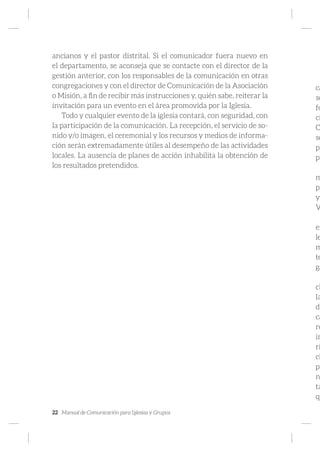 22 Manual de Comunicación para Iglesias y Grupos
ancianos y el pastor distrital. Si el comunicador fuera nuevo en
el departamento, se aconseja que se contacte con el director de la
gestión anterior, con los responsables de la comunicación en otras
congregaciones y con el director de Comunicación de la Asociación
o Misión, a fin de recibir más instrucciones y, quién sabe, reiterar la
invitación para un evento en el área promovida por la Iglesia.
Todo y cualquier evento de la iglesia contará, con seguridad, con
la participación de la comunicación. La recepción, el servicio de so-
nido y/o imagen, el ceremonial y los recursos y medios de informa-
ción serán extremadamente útiles al desempeño de las actividades
locales. La ausencia de planes de acción inhabilita la obtención de
los resultados pretendidos.
ca
so
fo
ci
C
se
pl
pl
m
pr
ya
V
en
le
m
te
ga
ch
la
de
ca
re
im
ri
ci
pr
n
ta
qu
 