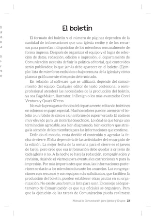 Manual de Comunicación para Iglesias y Grupos 23
n
la
as
n
la
n
o-
a-
es
de
El boletín
El formato del boletín y el número de páginas dependen de la
cantidad de informaciones que una iglesia recibe y de los recur-
sos para ponerlas a disposición de los miembros semanalmente de
forma impresa. Después de organizar el equipo y el lugar de selec-
ción de datos, redacción, edición e impresión, el departamento de
Comunicación necesita definir la política editorial, qué contenidos
serán publicados; lo que jamás debe aparecer en el boletín (Ejem-
plo: lista de miembros excluidos o bajo censura de la iglesia) y cómo
planear gráficamente el espacio determinado.
En relación al software que se utilizará, depende del conoci-
miento del equipo. Cualquier editor de texto profesional o semi-
profesional atenderá las necesidades de la producción del boletín,
ya sea PageMaker, Ilustrator, InDesign o los más avanzados Corel
Ventura y QuarkXPress.
No vale la pena gastar fondos del departamento editando boletines
en colores o en papel especial. Muchos colores pueden asemejar el bo-
letín a un folleto de circo o a un informe de supermercado. El costo es
muy elevado para un material desechable. Lo ideal es que tenga una
terminación agradable, sea bien diagramado, bien escrito y que atrai-
ga la atención de los miembros para las informaciones que contiene.
Definido el modelo, resta decidir el contenido y agendar la fe-
cha de cierre. El día dependerá de las actividades del encargado de
la edición. La mejor fecha de la semana para el cierre es el jueves
de tarde, pero creo que esa información debe quedar a criterio de
cada iglesia o no. A la noche se hace la redacción, compaginación y
revisión, dejando el viernes para eventuales correcciones y para la
impresión. Por más importantes que sean, las informaciones poste-
riores se darán a los miembros durante los anuncios. Las congrega-
ciones con recursos y con equipos más sofisticados, que faciliten la
producción del boletín, pueden establecer otras pautas en su orga-
nización. No existe una formula lista para usar. El consejo al depar-
tamento de Comunicación es que sus oficiales se organicen. Para
que la ejecución de las tareas de Comunicación pueda realizarse
 