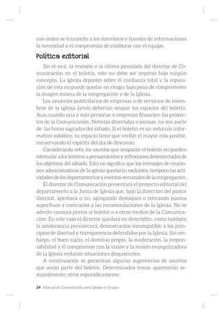 24 Manual de Comunicación para Iglesias y Grupos
con orden se transmite a los miembros y fuentes de informaciones
la necesidad y el compromiso de colaborar con el equipo.
Política editorial
Sin el aval, la revisión o la última pincelada del director de Co-
municación en el boletín, este no debe ser impreso bajo ningún
concepto. La iglesia depositó sobre él confianza total y la reputa-
ción de ésta no puede quedar en riesgo, bajo pena de comprometer
la imagen misma de la congregación y de la Iglesia.
Los anuncios publicitarios de empresas o de servicios de miem-
bros de la iglesia jamás deberían ocupar los espacios del boletín.
Aun cuando una o más personas o empresas financien los proyec-
tos de la Comunicación. Noticias divertidas o jocosas, no son parte
de las horas sagradas del sábado. Si el boletín es un vehículo infor-
mativo sabático, su espacio tiene que recibir el mayor celo posible,
conservando el espíritu del día de descanso.
Considerando esto, los asuntos que ocuparán el boletín no pueden
estimular a los lectores a pensamientos y reflexiones desconectados de
los objetivos del sábado. Esto no significa que los mensajes de reunio-
nes administrativas de la iglesia quedarán excluidos, tampoco las acti-
vidades de los departamentos y eventos semanales de la congregación.
El director de Comunicación presentará el proyecto editorial del
departamento a la Junta de Iglesia que, bajo la dirección del pastor
distrital, aprobará o no, agregando destaques o retirando puntos
superfluos y contrarios a las recomendaciones de la Iglesia. No se
admite censura previa al boletín o a otros medios de la Comunica-
ción. En este caso el director quedará en descrédito, como también
la intolerancia prevalecerá, demostración incompatible a los prin-
cipios de libertad y transparencia defendidos por la Iglesia. Sin em-
bargo, el buen juicio, el dominio propio, la moderación, la respon-
sabilidad y el compromiso con la visión y la misión evangelizadora
de la Iglesia evitarán situaciones desgastantes.
A continuación se presentan algunas sugerencias de asuntos
que serán parte del boletín. Determinados temas aparecerán se-
manalmente; otros esporádicamente.
 