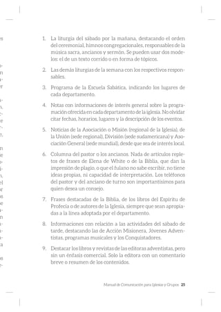 Manual de Comunicación para Iglesias y Grupos 25
es
o-
n
a-
er
m-
n.
c-
te
r-
e,
n
de
o-
i-
n.
el
or
os
se
a-
n
n-
m-
n-
ra
os
e-
1.	 La liturgia del sábado por la mañana, destacando el orden
del ceremonial, himnos congregacionales, responsables de la
música sacra, ancianos y sermón. Se pueden usar dos mode-
los: el de un texto corrido o en forma de tópicos.
2.	 Las demás liturgias de la semana con los respectivos respon-
sables.
3.	 Programa de la Escuela Sabática, indicando los lugares de
cada departamento.
4.	 Notas con informaciones de interés general sobre la progra-
mación ofrecida en cada departamento de la iglesia. No olvidar
citar fechas, horarios, lugares y la descripción de los eventos.
5.	 Noticias de la Asociación o Misión (regional de la Iglesia), de
la Unión (sede regional), División (sede sudamericana) y Aso-
ciación General (sede mundial), desde que sea de interés local.
6.	 Columna del pastor o los ancianos. Nada de artículos reple-
tos de frases de Elena de White o de la Biblia, que dan la
impresión de plagio, o que el fulano no sabe escribir, no tiene
ideas propias, ni capacidad de interpretación. Los teléfonos
del pastor y del anciano de turno son importantísimos para
quien desea un consejo.
7.	 Frases destacadas de la Biblia, de los libros del Espíritu de
Profecía o de autores de la Iglesia, siempre que sean apropia-
das a la línea adoptada por el departamento.
8.	 Informaciones con relación a las actividades del sábado de
tarde, destacando las de Acción Misionera, Jóvenes Adven-
tistas, programas musicales y los Conquistadores.
9.	 Destacar los libros y revistas de las editoras adventistas, pero
sin un énfasis comercial. Solo la editora con un comentario
breve o resumen de los contenidos.
 