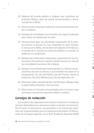 26 Manual de Comunicación para Iglesias y Grupos
10.	Noticias del mundo político y religioso que confirman las
profecías bíblicas, pero sin alarde sensacionalista y desco-
nectado de la Biblia.
11.	 Noticias sobre salud que confirman las recomendaciones da-
das a la Iglesia.
12.	 Consejos de actividades con la familia o de lugares indicados
para visitar los sábados por la tarde.
13.	 Orientaciones para las actividades espirituales de la fami-
lia durante la semana en casa. Estimular el culto familiar,
la lectura de la Biblia, de los libros del Espíritu de Profecía y
el estudio de la Lección de la Escuela Sabática, la oración, la
alabanza y la meditación.
14.	Noticias de la Educación Adventista y promoción de las ins-
tituciones de enseñanza superior desde el punto de vista de
las necesidades humanas y de la Iglesia.
15.	 Destacar los profesionales homenajeados en fechas conme-
morativas durante la semana y que también son parte de la
congregación. Ej.: Día del Médico, Día del Taxista, Día de la
Costurera, Día de la Bibliotecaria, Día del Apicultor, etc.
16.	 Encuestas sobre asuntos locales, doctrinarios. Siempre bajo
la supervisión del pastor o los ancianos.
17.	 Direcciones en Internet recomendadas para el acceso y que
contengan asuntos de naturaleza bíblico-cristiana.
Consejos de redacción
Los aliados más importantes de la buena redacción se muestran
siempre disponibles para solucionar dudas y ejecutar correcciones.
Por lo tanto, un diccionario, una gramática y un manual de redac-
ción son imprescindibles para los redactores del boletín. El Diccio-
nario de la lengua española, de la Real Academia Española (RAE)
es
dl
po
M
pr
pr
ca
di
ca
tig
ci
y
tr
ci
pa
E
m
R
es
ab
sa
E
pa
tu
en
 