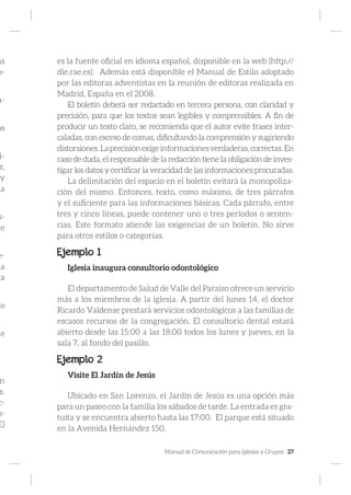 Manual de Comunicación para Iglesias y Grupos 27
as
o-
a-
os
i-
r,
y
la
s-
de
e-
la
la
jo
ue
n
s.
c-
o-
E)
es la fuente oficial en idioma español, disponible en la web (http://
dle.rae.es). Además está disponible el Manual de Estilo adoptado
por las editoras adventistas en la reunión de editoras realizada en
Madrid, España en el 2008.
El boletín deberá ser redactado en tercera persona, con claridad y
precisión, para que los textos sean legibles y comprensibles. A fin de
producir un texto claro, se recomienda que el autor evite frases inter-
caladas, con exceso de comas, dificultando la comprensión y sugiriendo
distorsiones.Laprecisiónexigeinformacionesverdaderas,correctas.En
caso de duda, el responsable de la redacción tiene la obligación de inves-
tigar los datos y certificar la veracidad de las informaciones procuradas.
La delimitación del espacio en el boletín evitará la monopoliza-
ción del mismo. Entonces, texto, como máximo, de tres párrafos
y el suficiente para las informaciones básicas. Cada párrafo, entre
tres y cinco líneas, puede contener uno o tres períodos o senten-
cias. Este formato atiende las exigencias de un boletín. No sirve
para otros estilos o categorías.
Ejemplo 1
Iglesia inaugura consultorio odontológico
El departamento de Salud de Valle del Paraíso ofrece un servicio
más a los miembros de la iglesia. A partir del lunes 14, el doctor
Ricardo Valdense prestará servicios odontológicos a las familias de
escasos recursos de la congregación. El consultorio dental estará
abierto desde las 15:00 a las 18:00 todos los lunes y jueves, en la
sala 7, al fondo del pasillo.
Ejemplo 2
Visite El Jardín de Jesús
Ubicado en San Lorenzo, el Jardín de Jesús es una opción más
para un paseo con la familia los sábados de tarde. La entrada es gra-
tuita y se encuentra abierto hasta las 17:00. El parque está situado
en la Avenida Hernández 150.
 