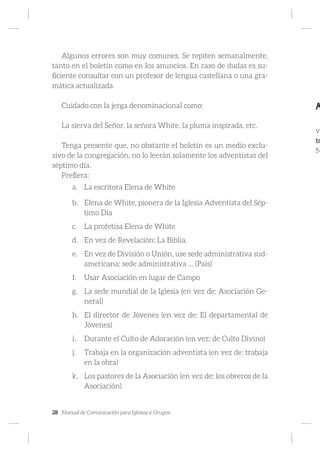 28 Manual de Comunicación para Iglesias y Grupos
Algunos errores son muy comunes. Se repiten semanalmente,
tanto en el boletín como en los anuncios. En caso de dudas es su-
ficiente consultar con un profesor de lengua castellana o una gra-
mática actualizada.
Cuidado con la jerga denominacional como:
La sierva del Señor, la señora White, la pluma inspirada, etc.
Tenga presente que, no obstante el boletín es un medio exclu-
sivo de la congregación, no lo leerán solamente los adventistas del
séptimo día.
Prefiera:
a.	 La escritora Elena de White
b.	 Elena de White, pionera de la Iglesia Adventista del Sép-
timo Día
c.	 La profetisa Elena de White
d.	 En vez de Revelación: La Biblia.
e.	 En vez de División o Unión, use sede administrativa sud-
americana; sede administrativa … (País)
f.	 Usar Asociación en lugar de Campo
g.	 La sede mundial de la Iglesia (en vez de: Asociación Ge-
neral)
h.	 El director de Jóvenes (en vez de: El departamental de
Jóvenes)
i.	 Durante el Culto de Adoración (en vez: de Culto Divino)
j.	 Trabaja en la organización adventista (en vez de: trabaja
en la obra)
k.	 Los pastores de la Asociación (en vez de: los obreros de la
Asociación)
A
vi
to
N
 