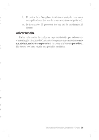 Manual de Comunicación para Iglesias y Grupos 29
e,
u-
a-
u-
el
p-
d-
e-
de
)
ja
la
l.	 El pastor Luis Gonçalves tendrá una serie de reuniones
evangelizadoras (en vez de: una campaña evangelística).
m.	 Se bautizaron 25 personas (en vez de: Se bautizaron 25
almas)
Advertencia
En las referencias de cualquier impreso (boletín, periódico o re-
vista) ningún director de Comunicación puede ser citado como edi-
tor, revisor, redactor o reportero si no tiene el título de periodista.
No es una ley, pero revela una posición antiética.
 