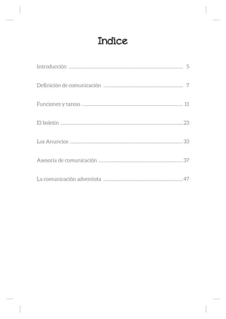 Indice
Introducción ................................................................................................. 5
Definición de comunicación .................................................................... 7
Funciones y tareas ...................................................................................... 11
El boletín ........................................................................................................ 23
Los Anuncios ................................................................................................ 33
Asesoría de comunicación ........................................................................ 37
La comunicación adventista ....................................................................47
 