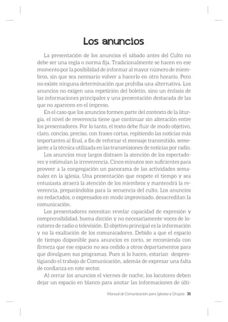 Manual de Comunicación para Iglesias y Grupos 31
Los anuncios
La presentación de los anuncios el sábado antes del Culto no
debe ser una regla o norma fija. Tradicionalmente se hacen en ese
momento por la posibilidad de informar al mayor número de miem-
bros, sin que sea necesario volver a hacerlo en otro horario. Pero
no existe ninguna determinación que prohíba una alternativa. Los
anuncios no exigen una repetición del boletín, sino un énfasis de
las informaciones principales y una presentación destacada de las
que no aparecen en el impreso.
En el caso que los anuncios formen parte del contexto de la litur-
gia, el nivel de reverencia tiene que continuar sin alteración entre
los presentadores. Por lo tanto, el texto debe fluir de modo objetivo,
claro, conciso, preciso, con frases cortas, repitiendo las noticias más
importantes al final, a fin de reforzar el mensaje transmitido, seme-
jante a la técnica utilizada en las transmisiones de noticias por radio.
Los anuncios muy largos distraen la atención de los espectado-
res y estimulan la irreverencia. Cinco minutos son suficientes para
proveer a la congregación un panorama de las actividades sema-
nales en la iglesia. Una presentación que respete el tiempo y sea
entusiasta atraerá la atención de los miembros y mantendrá la re-
verencia, preparándolos para la secuencia del culto. Los anuncios
no redactados, o expresados en modo improvisado, desacreditan la
comunicación.
Los presentadores necesitan revelar capacidad de expresión y
comprensibilidad, buena dicción y no necesariamente voces de lo-
cutores de radio o televisión. El objetivo principal es la información
y no la exaltación de los comunicadores. Debido a que el espacio
de tiempo disponible para anuncios es corto, se recomienda con
firmeza que ese espacio no sea cedido a otros departamentos para
que divulguen sus programas. Pues si lo hacen, estarían despres-
tigiando el trabajo de Comunicación, además de expresar una falta
de confianza en este sector.
Al cerrar los anuncios el viernes de noche, los locutores deben
dejar un espacio en blanco para anotar las informaciones de últi-
 