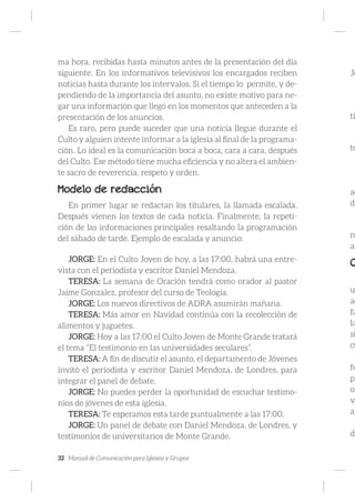 32 Manual de Comunicación para Iglesias y Grupos
ma hora, recibidas hasta minutos antes de la presentación del día
siguiente. En los informativos televisivos los encargados reciben
noticias hasta durante los intervalos. Si el tiempo lo permite, y de-
pendiendo de la importancia del asunto, no existe motivo para ne-
gar una información que llegó en los momentos que anteceden a la
presentación de los anuncios.
Es raro, pero puede suceder que una noticia llegue durante el
Culto y alguien intente informar a la iglesia al final de la programa-
ción. Lo ideal es la comunicación boca a boca, cara a cara, después
del Culto. Ese método tiene mucha eficiencia y no altera el ambien-
te sacro de reverencia, respeto y orden.
Modelo de redacción
En primer lugar se redactan los titulares, la llamada escalada.
Después vienen los textos de cada noticia. Finalmente, la repeti-
ción de las informaciones principales resaltando la programación
del sábado de tarde. Ejemplo de escalada y anuncio:
JORGE: En el Culto Joven de hoy, a las 17:00, habrá una entre-
vista con el periodista y escritor Daniel Mendoza.
TERESA: La semana de Oración tendrá como orador al pastor
Jaime Gonzalez, profesor del curso de Teología.
JORGE: Los nuevos directivos de ADRA asumirán mañana.
TERESA: Más amor en Navidad continúa con la recolección de
alimentos y juguetes.
JORGE: Hoy a las 17:00 el Culto Joven de Monte Grande tratará
el tema “El testimonio en las universidades seculares”.
TERESA: A fin de discutir el asunto, el departamento de Jóvenes
invitó el periodista y escritor Daniel Mendoza, de Londres, para
integrar el panel de debate.
JORGE: No puedes perder la oportunidad de escuchar testimo-
nios de jóvenes de esta iglesia.
TERESA: Te esperamos esta tarde puntualmente a las 17:00.
JORGE: Un panel de debate con Daniel Mendoza, de Londres, y
testimonios de universitarios de Monte Grande.
Jo
ti
to
ac
de
n
as
C
u
ac
fa
la
si
cu
fo
pr
or
vi
al
de
 