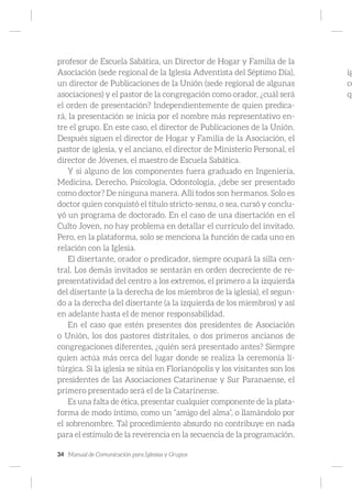 34 Manual de Comunicación para Iglesias y Grupos
profesor de Escuela Sabática, un Director de Hogar y Familia de la
Asociación (sede regional de la Iglesia Adventista del Séptimo Día),
un director de Publicaciones de la Unión (sede regional de algunas
asociaciones) y el pastor de la congregación como orador, ¿cuál será
el orden de presentación? Independientemente de quien predica-
rá, la presentación se inicia por el nombre más representativo en-
tre el grupo. En este caso, el director de Publicaciones de la Unión.
Después siguen el director de Hogar y Familia de la Asociación, el
pastor de iglesia, y el anciano, el director de Ministerio Personal, el
director de Jóvenes, el maestro de Escuela Sabática.
Y si alguno de los componentes fuera graduado en Ingeniería,
Medicina, Derecho, Psicología, Odontología, ¿debe ser presentado
como doctor? De ninguna manera. Allí todos son hermanos. Solo es
doctor quien conquistó el título stricto-sensu, o sea, cursó y conclu-
yó un programa de doctorado. En el caso de una disertación en el
Culto Joven, no hay problema en detallar el currículo del invitado.
Pero, en la plataforma, solo se menciona la función de cada uno en
relación con la Iglesia.
El disertante, orador o predicador, siempre ocupará la silla cen-
tral. Los demás invitados se sentarán en orden decreciente de re-
presentatividad del centro a los extremos, el primero a la izquierda
del disertante (a la derecha de los miembros de la iglesia), el segun-
do a la derecha del disertante (a la izquierda de los miembros) y así
en adelante hasta el de menor responsabilidad.
En el caso que estén presentes dos presidentes de Asociación
o Unión, los dos pastores distritales, o dos primeros ancianos de
congregaciones diferentes, ¿quién será presentado antes? Siempre
quien actúa más cerca del lugar donde se realiza la ceremonia li-
túrgica. Si la iglesia se sitúa en Florianópolis y los visitantes son los
presidentes de las Asociaciones Catarinense y Sur Paranaense, el
primero presentado será el de la Catarinense.
Es una falta de ética, presentar cualquier componente de la plata-
forma de modo íntimo, como un “amigo del alma”, o llamándolo por
el sobrenombre. Tal procedimiento absurdo no contribuye en nada
para el estímulo de la reverencia en la secuencia de la programación.
ig
ce
qu
 
