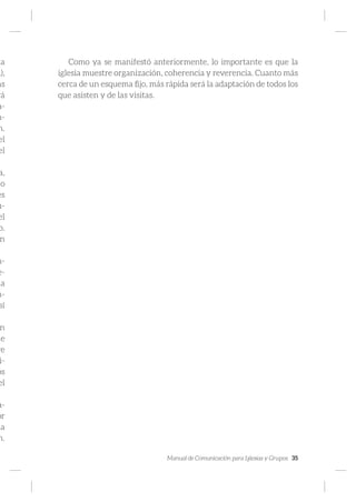Manual de Comunicación para Iglesias y Grupos 35
la
a),
as
rá
a-
n-
n.
el
el
a,
do
es
u-
el
o.
n
n-
e-
da
n-
sí
n
de
re
i-
os
el
a-
or
da
n.
Como ya se manifestó anteriormente, lo importante es que la
iglesia muestre organización, coherencia y reverencia. Cuanto más
cerca de un esquema fijo, más rápida será la adaptación de todos los
que asisten y de las visitas.
 