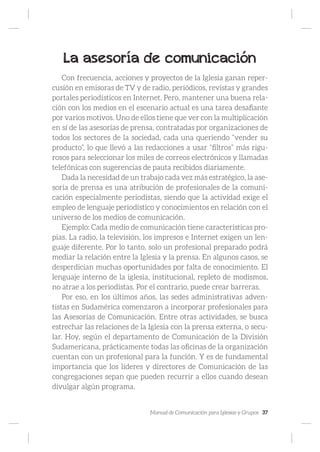Manual de Comunicación para Iglesias y Grupos 37
La asesoría de comunicación
Con frecuencia, acciones y proyectos de la Iglesia ganan reper-
cusión en emisoras de TV y de radio, periódicos, revistas y grandes
portales periodísticos en Internet. Pero, mantener una buena rela-
ción con los medios en el escenario actual es una tarea desafiante
por varios motivos. Uno de ellos tiene que ver con la multiplicación
en sí de las asesorías de prensa, contratadas por organizaciones de
todos los sectores de la sociedad, cada una queriendo “vender su
producto”, lo que llevó a las redacciones a usar “filtros” más rigu-
rosos para seleccionar los miles de correos electrónicos y llamadas
telefónicas con sugerencias de pauta recibidos diariamente.
Dada la necesidad de un trabajo cada vez más estratégico, la ase-
soría de prensa es una atribución de profesionales de la comuni-
cación especialmente periodistas, siendo que la actividad exige el
empleo de lenguaje periodístico y conocimientos en relación con el
universo de los medios de comunicación.
Ejemplo: Cada medio de comunicación tiene características pro-
pias. La radio, la televisión, los impresos e Internet exigen un len-
guaje diferente. Por lo tanto, solo un profesional preparado podrá
mediar la relación entre la Iglesia y la prensa. En algunos casos, se
desperdician muchas oportunidades por falta de conocimiento. El
lenguaje interno de la iglesia, institucional, repleto de modismos,
no atrae a los periodistas. Por el contrario, puede crear barreras.
Por eso, en los últimos años, las sedes administrativas adven-
tistas en Sudamérica comenzaron a incorporar profesionales para
las Asesorías de Comunicación. Entre otras actividades, se busca
estrechar las relaciones de la Iglesia con la prensa externa, o secu-
lar. Hoy, según el departamento de Comunicación de la División
Sudamericana, prácticamente todas las oficinas de la organización
cuentan con un profesional para la función. Y es de fundamental
importancia que los líderes y directores de Comunicación de las
congregaciones sepan que pueden recurrir a ellos cuando desean
divulgar algún programa.
 