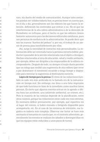Manual de Comunicación para Iglesias y Grupos 39
de
se
os
as
o,
la
ra
es
y
m-
os
ne
de
ue
os:
s).
o-
ue
ue
s-
as
s-
as
e.
a-
ta
er
m-
c-
lo
n-
ra
raro, vía dueño del medio de comunicación). Aunque tales contac-
tos puedan ser válidos todavía hoy, es preciso tener en cuenta que,
en el día a día, generalmente son los editores los que hacen la se-
lección, definiendo los contenidos que entran o no. No es que las
interferencias de la alta esfera administrativa o de la dirección de
Periodismo no influyan, pero el hecho es que los editores tienen
bastante autonomía para las decisiones editoriales cotidianas, pues
son personas de confianza de la administración. Se puede decir que
son los nuevos “dueños del pedazo” y, por eso, el trabajo de un ase-
sor de prensa pasa inevitablemente por ellos.
Así, surge la necesidad de contactos más personalizados. La in-
formación debe ser orientada hacia la persona correcta (editor, pro-
ductor o pautador de la sección relacionada con el objeto a divulgar).
Hechos relacionados al área de educación, salud y medio ambiente,
por ejemplo, deben ser dirigidos a los responsables de la editora co-
rrespondiente. Después de todo, no siempre el trajín diario permite
que un colega que recibió una sugerencia de otra editora (por error
o por desconocer el remitente) recuerde o tenga tiempo y disposi-
ción para reenviar la sugerencia al destinatario correcto.
Lógica de tiempo para la prensa: El ritmo de las redacciones tam-
bién es cada vez más acelerado en la llamada era de la comunica-
ción en tiempo real. Sin embargo, eso lleva a una falsa impresión
de que todo funciona en base de lo inmediato, como muchos laicos
piensan. Es cierto que algunos eventos entran en la agenda a últi-
ma hora (un accidente, una catástrofe ambiental, un crimen, etc.).
Pero la mayoría de las noticias depende de la planificación, entre
otras razones, porque las redacciones están cada vez más estrictas.
Es necesario definir previamente, por ejemplo, qué reportero irá
al lugar del evento, si habrá cineasta o fotógrafo disponible para
acompañarlo, etc. En el caso de las emisoras de televisión, esa lo-
gística es todavía más compleja. Observar ese factor se hace más
necesario si tomamos en cuenta que, en el contexto adventista, ge-
neralmente los eventos se realizan los sábados y domingos (días en
que los equipos están reducidos a unos pocos de turno).
 