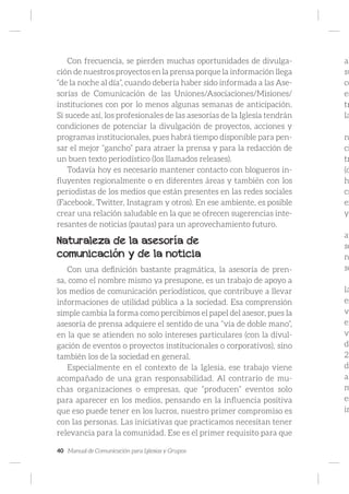 40 Manual de Comunicación para Iglesias y Grupos
Con frecuencia, se pierden muchas oportunidades de divulga-
ción de nuestros proyectos en la prensa porque la información llega
“de la noche al día”, cuando debería haber sido informada a las Ase-
sorías de Comunicación de las Uniones/Asociaciones/Misiones/
instituciones con por lo menos algunas semanas de anticipación.
Si sucede así, los profesionales de las asesorías de la Iglesia tendrán
condiciones de potenciar la divulgación de proyectos, acciones y
programas institucionales, pues habrá tiempo disponible para pen-
sar el mejor “gancho” para atraer la prensa y para la redacción de
un buen texto periodístico (los llamados releases).
Todavía hoy es necesario mantener contacto con blogueros in-
fluyentes regionalmente o en diferentes áreas y también con los
periodistas de los medios que están presentes en las redes sociales
(Facebook, Twitter, Instagram y otros). En ese ambiente, es posible
crear una relación saludable en la que se ofrecen sugerencias inte-
resantes de noticias (pautas) para un aprovechamiento futuro.
Naturaleza de la asesoría de
comunicación y de la noticia
Con una definición bastante pragmática, la asesoría de pren-
sa, como el nombre mismo ya presupone, es un trabajo de apoyo a
los medios de comunicación periodísticos, que contribuye a llevar
informaciones de utilidad pública a la sociedad. Esa comprensión
simple cambia la forma como percibimos el papel del asesor, pues la
asesoría de prensa adquiere el sentido de una “vía de doble mano”,
en la que se atienden no solo intereses particulares (con la divul-
gación de eventos o proyectos institucionales o corporativos), sino
también los de la sociedad en general.
Especialmente en el contexto de la Iglesia, ese trabajo viene
acompañado de una gran responsabilidad. Al contrario de mu-
chas organizaciones o empresas, que “producen” eventos solo
para aparecer en los medios, pensando en la influencia positiva
que eso puede tener en los lucros, nuestro primer compromiso es
con las personas. Las iniciativas que practicamos necesitan tener
relevancia para la comunidad. Ese es el primer requisito para que
al
su
co
es
tr
la
n
ci
tr
(d
h
cr
ex
yo
at
so
n
so
la
es
vu
en
ve
de
20
de
al
m
es
in
 