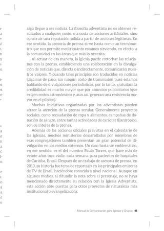 Manual de Comunicación para Iglesias y Grupos 41
a-
ga
e-
s/
n.
n
y
n-
de
n-
os
es
le
e-
n-
a
ar
n
la
o”,
l-
no
ne
u-
lo
va
es
er
ue
algo llegue a ser noticia. La filosofía adventista no es obtener re-
sultados a cualquier costo, o a costa de acciones artificiales, sino
construir una reputación sólida a partir de acciones legítimas. En
ese sentido, la asesoría de prensa sirve hasta como un termóme-
tro que nos permite medir cuánto estamos sirviendo, en efecto, a
la comunidad en las áreas que más lo necesita.
Al actuar de esa manera, la Iglesia puede estrechar las relacio-
nes con la prensa, estableciendo una colaboración en la divulga-
ción de noticias que, directa o indirectamente, comunicarán nues-
tros valores. Y cuando tales principios son traducidos en noticias
(digamos de paso, sin ningún costo de transmisión pues estamos
hablando de divulgaciones periodísticas, por lo tanto, gratuitas), la
credibilidad es mucho mayor que por anuncios publicitarios (que
exigen costos astronómicos y, aun así, generan una resistencia ma-
yor en el público).
Muchas iniciativas organizadas por los adventistas pueden
atraer la atención de la prensa secular. Generalmente proyectos
sociales, como recaudación de ropa y alimentos, campañas de do-
nación de sangre, entre tantas actividades de carácter filantrópico,
son de interés de la prensa.
Además de las acciones oficiales previstas en el calendario de
las iglesias, muchos ministerios desarrollados por miembros de
esas congregaciones también presentan un gran potencial de di-
vulgación en los medios externos. Un caso bastante emblemático,
en ese sentido, es el del maestro Paulo Torres, que hace más de
veinte años toca violín cada semana para pacientes de hospitales
de Curitiba, Brasil. Después de un trabajo de asesoría de prensa, en
2013, su historia fue tema de reportajes en las principales emisoras
de TV de Brasil, haciéndose conocida a nivel nacional. Aunque en
algunos medios, al difundir la nota sobre el personaje, no se haya
mencionado directamente su relación con la Iglesia Adventista,
esta acción abre puertas para otros proyectos de naturaleza más
institucional o evangelizadora.
 