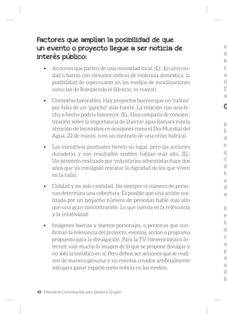 42 Manual de Comunicación para Iglesias y Grupos
Factores que amplían la posibilidad de que
un evento o proyecto llegue a ser noticia de
interés público:
•	 Acciones que parten de una necesidad local. (Ej.: En una ciu-
dad o barrio con elevados índices de violencia doméstica, la
posibilidad de repercusión en los medios de movilizaciones
como las de Rompiendo el Silencio, es mayor).
•	 Contextos favorables: Hay proyectos buenos que no “calzan”
por falta de un “gancho” más fuerte. La relación con una fe-
cha o hecho podría favorecer. (Ej.: Una campaña de concien-
tización sobre la importancia de ahorrar agua llamará más la
atención de los medios en ocasiones como el Día Mundial del
Agua, 22 de marzo, o en un contexto de una crisis hídrica).
•	 Las iniciativas puntuales tienen su lugar, pero las acciones
duraderas y con resultados visibles hablan más alto. (Ej.:
Un proyecto realizado por voluntarios adventistas hace dos
años que ya consiguió rescatar la dignidad de los que viven
en la calle).
•	 Calidad y no solo cantidad. No siempre el número de perso-
nas determina una cobertura. Es posible que una acción rea-
lizada por un pequeño número de personas hable más alto
que una gran concentración. Lo que cuenta es la relevancia
y la creatividad.
•	 Imágenes buenas y buenos personajes, o personas que con-
firman la relevancia del proyecto, eventos, acción o programa
propuesto para la divulgación. Para la TV convencional o In-
ternet, vale mucho la imagen de lo que se propone divulgar y
no solo la temática en sí. Pero deben ser acciones que se reali-
cen de manera genuina y no eventos creados artificialmente
solo para ganar espacio como noticia en los medios.
n
de
te
ra
u
ti
D
si
G
pa
la
de
el
qu
ch
de
ta
u
de
su
h
ev
ba
de
ca
u
pr
si
al
de
bi
 