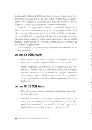 44 Manual de Comunicación para Iglesias y Grupos
la actuación del asesor de Comunicación en esas ocasiones es fun-
damental para administrar la crisis. Cabe resaltar que tan impor-
tante como “apagar los incendios” es la acción preventiva. Por eso,
la Iglesia también pone énfasis en la gestión de riesgos.
La gestión de riesgos y el manejo de la crisis dependen de todos
los representantes de una organización. Aunque quien debe cuidar
directamente del asunto sea el Comité Gestor de Crisis (una especie
de consejo formado por profesionales de la comunicación, asesores
jurídicos, administradores entre otros), es necesario que las demás
personas sepan actuar correctamente antes, durante y después de
que surgen los problemas.
¿Qué actitudes que deben asumirse específicamente en casos de
crisis instaladas?
Lo que se DEBE hacer
•	 Ponerse en contacto con el asesor de Comunicación de la
Asociación o Misión responsable lo más pronto posible.
•	 Dirigir los pedidos de entrevista de los periodistas a la Ase-
soría de Comunicación. No se sienta inhibido de decir que lo
atenderá la Asesoría de Comunicación. La Iglesia aprecia la
transparencia, pero también la organización. Las voces diso-
nantes entorpecen en vez de ayudar en el proceso de aclarar
los hechos.
Lo que NO SE DEBE hacer
•	 Difundir versiones distorsionadas de los hechos, alimentan-
do especulaciones.
•	 Intentar “explicar” la situación sin tener conocimiento de
causa y sin la autorización del Comité Gestor de Crisis. Esto
puede resultar como “echar más leña al fuego” y perjudicar
las investigaciones sobre lo que en realidad sucedió.
ri
n
in
ú
es
m
da
ac
si
da
de
di
A
de
za
do
pe
so
ci
ex
qu
n
m
pr
co
ce
re
D
in
pe
el
 