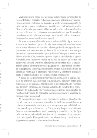 Manual de Comunicación para Iglesias y Grupos 45
n-
r-
o,
os
ar
ie
es
ás
de
de
la
e-
lo
la
o-
ar
n-
de
to
ar
Vivimos en una época que se puede definir como la “sociedad de
riesgo”. Internet contribuye bastante para eso al traer nuevas ame-
nazas, ampliar el alcance de las crisis y acelerar su propagación (la
información circula muchas veces en tiempo real). Además, en los
últimos años, el espacio virtual (sobre todo en las redes sociales) fue
escenario de muchas crisis con esas características involucrando al
mundo corporativo (situaciones que, aunque virtuales, provocaron
daños reales a muchas de esas marcas).
En medio de ese clima de mayor vulnerabilidad (que tiende a
acentuarse, desde un punto de vista escatológico), muchas veces
situaciones adversas sorprenden a las organizaciones, que deman-
dan esfuerzos extenuantes en busca de soluciones. Un caso que
demuestra la naturaleza de algunos de esos “riesgos nuevos” suce-
dió en julio de 2014, cuando algunas páginas oficiales de la Iglesia
Adventista en Facebook fueron el blanco de acción de criminales
del mundo virtual. Durante aproximadamente tres días, la organi-
zación perdió el control de esas páginas en la red social, quedan-
do susceptible a la divulgación de contenidos maliciosos a miles de
personas, hasta que el problema fue resuelto y se retomó el control
sobre el gerenciamiento de los contenidos ingresados.
A pesar de las prácticas invasivas como esta, con la populariza-
ción de Internet las empresas e instituciones también están más
expuestas a las críticas, comentarios y propagación de rumores
que también escapan a su control. Además, la rapidez de la comu-
nicación de la llamada ciber cultura parece minar la capacidad de
muchos individuos de controlar las informaciones y verificar su
procedencia y veracidad.
Al mismo tiempo que como ciudadanos estamos literalmente
con el poder en las manos (munidos de tabletas, smartphones y
celulares), como cristianos tenemos una gran responsabilidad con
relación a lo que señalamos con “me gusta” y lo que compartimos.
Debemos actuar con buen juicio y con rigor periodístico al divulgar
informaciones, además de monitorear lo que otros dicen con res-
pecto a la Iglesia. Esto puede evitar muchas crisis y contribuir con
el proceso de gerenciamiento de las mismas.
 