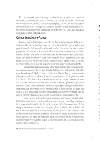 46 Manual de Comunicación para Iglesias y Grupos
En cierto modo, gestión y gerenciamiento de crisis, en nuestro
contexto, también se ajusta a la temática de la salvación. Aunque
versiones distorsionadas de un hecho puedan ser administradas y
revertidas con un trabajo estratégico, pueden crear grandes barre-
ras entre la Iglesia y las personas, impidiendo, tal vez, que algunas
de ellas acepten el Evangelio.
Comunicación eficaz
Las acciones del Departamento de Comunicación no deben ser
tratadas de modo jactancioso, ni como la solución para todos los
problemas de información distorsionada o inexistente en la con-
gregación. Considerar los resultados obtenidos como un “éxito” de-
muestra cuán distante de los objetivos se encuentra la Comunica-
ción. Los resultados son positivos cuando están representados en
forma de datos, números reales, basados en la efectividad y no en
el empirismo, en lo que se supone o en una experiencia oscilante.
	 En ciertas iglesias no hay anuncios porque los comunicado-
res creen ciegamente en la eficacia del boletín, del mural, del sitio
o de la red social. Todos tienen eficiencia. Sin embargo, ninguno de
ellos puede alcanzar el rendimiento máximo sin el complemento de
los demás. El sábado los miembros necesitan tener acceso a todos
los canales de información. Así, el mural estará planeado gráfica-
mente a la entrada, el boletín será entregado por el equipo de recep-
cionistas, los anuncios serán presentados al inicio de la liturgia del
Culto, y a la salida los miembros tendrán un nuevo contacto con el
mural móvil y las informaciones transmitidas personalmente.
	 Si se tienen a disposición otros recursos y profesionales ha-
bilitados, los medios tradicionales se unen a Internet, al periódico, a
la emisora independiente de radio o televisión (estos online). A fin
de que los comunicadores obtengan plena satisfacción y fidelidad
en el desempeño de sus funciones, es obligatoria la presencia de
cada uno en los eventos patrocinados por las sedes administrativas
de la Iglesia. En esos encuentros el intercambio de informaciones,
experiencias y proyectos suple las necesidades de la Comunicación
en las congregaciones.
¿P
c
vi
n
co
de
pa
m
ce
co
el
m
en
do
di
de
re
op
m
de
ad
si
or
fe
u
lo
Ig
es
 