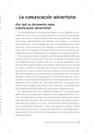 Manual de Comunicación para Iglesias y Grupos 47
ro
ue
y
e-
as
er
os
n-
e-
a-
n
n
o-
io
de
de
os
a-
p-
el
el
a-
a
n
ad
de
as
s,
n
La comunicación adventista
¿Por qué un documento sobre
comunicación adventista?
Es innegable que la comunicación llegó a ser un gigante en mo-
vimiento, o sea, ya no se puede pensar en acciones comunicacio-
nales sin tener en cuenta el dinamismo caracterizado por cambios
constantes, especialmente con relación a los medios y a la forma
de comunicarse. Las estrategias de ayer, no necesariamente valen
para hoy ni para mañana. Sin embargo, es evidente que hay pre-
misas que se mantienen a lo largo de los años y que sirven de con-
cepto básico capaz de determinar el trabajo de los comunicadores.
Ese panorama afecta a la Iglesia Adventista del Séptimo Día que
comprende la comunicación como una necesidad estratégica para
el cumplimiento de su misión. Por eso, un grupo significativo con
más de 200 comunicadores adventistas sudamericanos se reunió
en marzo de 2014, en Brasilia, para iniciar la elaboración de este
documento. A partir de entonces, por medio de un consenso sobre
diferentes aspectos de la comunicación adventista, con una visión
de quien trabaja en la organización en distintas funciones, con el
rescate de informaciones históricas y contextualizadas del área y
opiniones bajo el punto de vista administrativo, se preparó este
material con el objetivo de orientar los rumbos de la comunicación
de la organización adventista en ocho países sudamericanos.
El documento trata de la filosofía propia de la comunicación
adventista, su consecuente impacto en el cumplimiento de la mi-
sión, del papel de los medios de comunicación mantenidos por la
organización adventista, de las relaciones entre los diferentes pro-
fesionales que actúan en el área, entre otros asuntos esenciales a
una comunicación eficiente y eficaz en todos los ámbitos. Todos
los demás documentos y reglamentos oficiales ya aprobados por la
Iglesia sobre el tema fueron considerados y su tenor incorporado a
este documento.
 