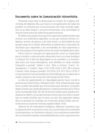 48 Manual de Comunicación para Iglesias y Grupos
Documento sobre la Comunicación Adventista
Teniendo como base la declaración de misión de la Iglesia Ad-
ventista del Séptimo Día, que busca la evangelización de todos los
pueblos, se entiende que la proclamación del triple mensaje angé-
lico no se debe limitar a avances territoriales, sino contemplar el
alcance intencional de todos los grupos humanos.
Se define por grupos humanos los segmentos poblacionales que
forman una subcultura específica, ya sea por factores étnicos, re-
ligiosos, etarios, de género o de clase social. La diversidad de esos
grupos exige de la misión adventista la elaboración y ejecución de
abordajes que respondan a las necesidades de estos segmentos y
que comuniquen el evangelio eterno de modo inteligible para ellos.
Mirar hacia el concepto de segmentación como un imperativo
para la misión y comunicación adventista tiene una base teológica
y cultural. En el libro de Apocalipsis no se considera a la humani-
dad como una masa homogénea, sino dividida en clases sociales
(“pequeño y grande”, “pobre y rico”, “libre y esclavo”, “reyes”, “co-
mandantes” y “nobles”: Apoc. 6:15; 11:18; 13:16 y 19:5, 18) y étnicas
(“nación, tribu, lengua y pueblo”: 5:9; 10:11; 11:9; 13:7; 14:6 y 17:15). Y
es exactamente esa humanidad tan diversificada que es objeto de la
acción misionera del remanente del tiempo del fin (14:6).
La idea de segmentación en Apocalipsis parece hacer eco de la
promesa que Dios le hizo a Abraham (Gén. 12:3), al llamarlo para que
fuera el padre del pueblo que él levantaría para iluminar al mundo.
Según el texto, por medio del patriarca, todas las familias de la Tierra
serían bendecidas (Gál. 3:8, 16). El término hebreo para familias (mi-
shpaha) se refiere a un grupo humano menor que una tribu y mayor
que un núcleo familiar, por lo tanto, un clan. Esa expresión hebrea
tiene su paralelo en el griego con el término phulai (tribu), que en-
contramos en el primer mensaje angélico (Apoc. 14:6).
Además de los indicadores teológicos, debemos considerar que
la segmentación se presenta como una característica de la sociedad
contemporánea, un fenómeno cultural. Las condiciones materiales
de una sociedad modelan las posibilidades de acción y pensamiento
de
ci
qu
re
to
u
ca
qu
gr
el
se
id
A
to
n
si
n
ti
si
lo
m
ci
V
co
si
bu
y
es
co
ri
 