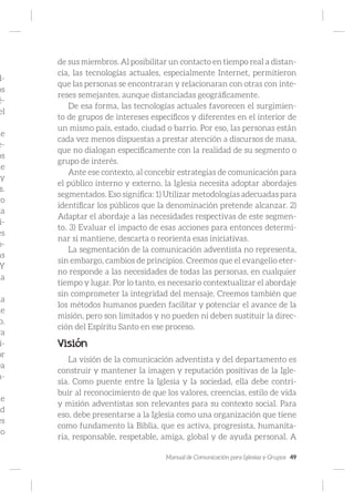 Manual de Comunicación para Iglesias y Grupos 49
d-
os
é-
el
ue
e-
os
de
y
s.
vo
ca
i-
es
o-
as
Y
la
la
ue
o.
ra
i-
or
ea
n-
ue
ad
es
to
de sus miembros. Al posibilitar un contacto en tiempo real a distan-
cia, las tecnologías actuales, especialmente Internet, permitieron
que las personas se encontraran y relacionaran con otras con inte-
reses semejantes, aunque distanciadas geográficamente.
De esa forma, las tecnologías actuales favorecen el surgimien-
to de grupos de intereses específicos y diferentes en el interior de
un mismo país, estado, ciudad o barrio. Por eso, las personas están
cada vez menos dispuestas a prestar atención a discursos de masa,
que no dialogan específicamente con la realidad de su segmento o
grupo de interés.
Ante ese contexto, al concebir estrategias de comunicación para
el público interno y externo, la Iglesia necesita adoptar abordajes
segmentados. Eso significa: 1) Utilizar metodologías adecuadas para
identificar los públicos que la denominación pretende alcanzar. 2)
Adaptar el abordaje a las necesidades respectivas de este segmen-
to. 3) Evaluar el impacto de esas acciones para entonces determi-
nar si mantiene, descarta o reorienta esas iniciativas.
La segmentación de la comunicación adventista no representa,
sin embargo, cambios de principios. Creemos que el evangelio eter-
no responde a las necesidades de todas las personas, en cualquier
tiempo y lugar. Por lo tanto, es necesario contextualizar el abordaje
sin comprometer la integridad del mensaje. Creemos también que
los métodos humanos pueden facilitar y potenciar el avance de la
misión, pero son limitados y no pueden ni deben sustituir la direc-
ción del Espíritu Santo en ese proceso.
Visión
La visión de la comunicación adventista y del departamento es
construir y mantener la imagen y reputación positivas de la Igle-
sia. Como puente entre la Iglesia y la sociedad, ella debe contri-
buir al reconocimiento de que los valores, creencias, estilo de vida
y misión adventistas son relevantes para su contexto social. Para
eso, debe presentarse a la Iglesia como una organización que tiene
como fundamento la Biblia, que es activa, progresista, humanita-
ria, responsable, respetable, amiga, global y de ayuda personal. A
 