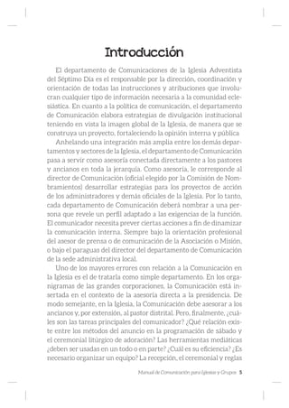 Manual de Comunicación para Iglesias y Grupos 5
Introducción
El departamento de Comunicaciones de la Iglesia Adventista
del Séptimo Día es el responsable por la dirección, coordinación y
orientación de todas las instrucciones y atribuciones que involu-
cran cualquier tipo de información necesaria a la comunidad ecle-
siástica. En cuanto a la política de comunicación, el departamento
de Comunicación elabora estrategias de divulgación institucional
teniendo en vista la imagen global de la Iglesia, de manera que se
construya un proyecto, fortaleciendo la opinión interna y pública
Anhelando una integración más amplia entre los demás depar-
tamentos y sectores de la Iglesia, el departamento de Comunicación
pasa a servir como asesoría conectada directamente a los pastores
y ancianos en toda la jerarquía. Como asesoría, le corresponde al
director de Comunicación (oficial elegido por la Comisión de Nom-
bramientos) desarrollar estrategias para los proyectos de acción
de los administradores y demás oficiales de la Iglesia. Por lo tanto,
cada departamento de Comunicación deberá nombrar a una per-
sona que revele un perfil adaptado a las exigencias de la función.
El comunicador necesita prever ciertas acciones a fin de dinamizar
la comunicación interna. Siempre bajo la orientación profesional
del asesor de prensa o de comunicación de la Asociación o Misión,
o bajo el paraguas del director del departamento de Comunicación
de la sede administrativa local.
Uno de los mayores errores con relación a la Comunicación en
la Iglesia es el de tratarla como simple departamento. En los orga-
nigramas de las grandes corporaciones, la Comunicación está in-
sertada en el contexto de la asesoría directa a la presidencia. De
modo semejante, en la Iglesia, la Comunicación debe asesorar a los
ancianos y, por extensión, al pastor distrital. Pero, finalmente, ¿cuá-
les son las tareas principales del comunicador? ¿Qué relación exis-
te entre los métodos del anuncio en la programación de sábado y
el ceremonial litúrgico de adoración? Las herramientas mediáticas
¿deben ser usadas en un todo o en parte? ¿Cuál es su eficiencia? ¿Es
necesario organizar un equipo? La recepción, el ceremonial y reglas
 