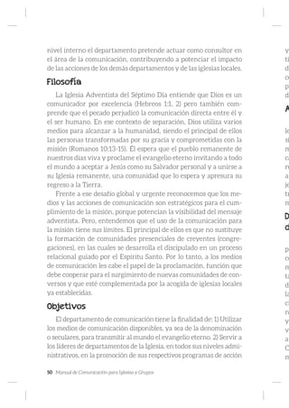 50 Manual de Comunicación para Iglesias y Grupos
nivel interno el departamento pretende actuar como consultor en
el área de la comunicación, contribuyendo a potenciar el impacto
de las acciones de los demás departamentos y de las iglesias locales.
Filosofía
La Iglesia Adventista del Séptimo Día entiende que Dios es un
comunicador por excelencia (Hebreos 1:1, 2) pero también com-
prende que el pecado perjudicó la comunicación directa entre él y
el ser humano. En ese contexto de separación, Dios utiliza varios
medios para alcanzar a la humanidad, siendo el principal de ellos
las personas transformadas por su gracia y comprometidas con la
misión (Romanos 10:13-15). Él espera que el pueblo remanente de
nuestros días viva y proclame el evangelio eterno invitando a todo
el mundo a aceptar a Jesús como su Salvador personal y a unirse a
su Iglesia remanente, una comunidad que lo espera y apresura su
regreso a la Tierra.
Frente a ese desafío global y urgente reconocemos que los me-
dios y las acciones de comunicación son estratégicos para el cum-
plimiento de la misión, porque potencian la visibilidad del mensaje
adventista. Pero, entendemos que el uso de la comunicación para
la misión tiene sus límites. El principal de ellos es que no sustituye
la formación de comunidades presenciales de creyentes (congre-
gaciones), en las cuales se desarrolla el discipulado en un proceso
relacional guiado por el Espíritu Santo. Por lo tanto, a los medios
de comunicación les cabe el papel de la proclamación, función que
debe cooperar para el surgimiento de nuevas comunidades de con-
versos y que esté complementada por la acogida de iglesias locales
ya establecidas.
Objetivos
El departamento de comunicación tiene la finalidad de: 1) Utilizar
los medios de comunicación disponibles, ya sea de la denominación
o seculares, para transmitir al mundo el evangelio eterno. 2) Servir a
los líderes de departamentos de la Iglesia, en todos sus niveles admi-
nistrativos, en la promoción de sus respectivos programas de acción
y
ti
de
co
pr
da
A
le
si
m
ca
re
a
je
tr
m
D
d
po
co
m
ta
de
la
ci
n
y
vo
a
C
m
 