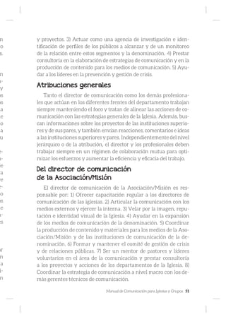 Manual de Comunicación para Iglesias y Grupos 51
n
to
s.
n
m-
y
os
os
la
de
do
a
u
e-
m-
je
ra
ye
e-
so
os
ue
n-
es
ar
n
a
i-
n
y proyectos. 3) Actuar como una agencia de investigación e iden-
tificación de perfiles de los públicos a alcanzar y de un monitoreo
de la relación entre estos segmentos y la denominación. 4) Prestar
consultoría en la elaboración de estrategias de comunicación y en la
producción de contenido para los medios de comunicación. 5) Ayu-
dar a los líderes en la prevención y gestión de crisis.
Atribuciones generales
Tanto el director de comunicación como los demás profesiona-
les que actúan en los diferentes frentes del departamento trabajan
siempre manteniendo el foco y tratan de alinear las acciones de co-
municación con las estrategias generales de la Iglesia. Además, bus-
can informaciones sobre los proyectos de las instituciones superio-
res y de sus pares, y también envían reacciones, comentarios e ideas
a las instituciones superiores y pares. Independientemente del nivel
jerárquico o de la atribución, el director y los profesionales deben
trabajar siempre en un régimen de colaboración mutua para opti-
mizar los esfuerzos y aumentar la eficiencia y eficacia del trabajo.
Del director de comunicación
de la Asociación/Misión
El director de comunicación de la Asociación/Misión es res-
ponsable por: 1) Ofrecer capacitación regular a los directores de
comunicación de las iglesias. 2) Articular la comunicación con los
medios externos y ejercer la interna. 3) Velar por la imagen, repu-
tación e identidad visual de la Iglesia. 4) Ayudar en la expansión
de los medios de comunicación de la denominación. 5) Coordinar
la producción de contenido y materiales para los medios de la Aso-
ciación/Misión y de las instituciones de comunicación de la de-
nominación. 6) Formar y mantener el comité de gestión de crisis
y de relaciones públicas. 7) Ser un mentor de pastores y líderes
voluntarios en el área de la comunicación y prestar consultoría
a los proyectos y acciones de los departamentos de la Iglesia. 8)
Coordinar la estrategia de comunicación a nivel macro con los de-
más gerentes técnicos de comunicación.
 