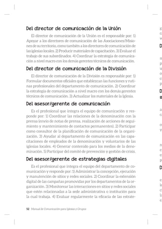 52 Manual de Comunicación para Iglesias y Grupos
Del director de comunicación de la Unión
El director de comunicación de la Unión es el responsable por: 1)
Apoyar a los directores de comunicación de las Asociaciones/Misio-
nes de su territorio, como también a los directores de comunicación de
las iglesias locales. 2) Producir materiales de capacitación. 3) Evaluar el
trabajo de sus subordinados. 4) Coordinar la estrategia de comunica-
ción a nivel macro con los demás gerentes técnicos de comunicación.
Del director de comunicación de la División
El director de comunicación de la División es responsable por: 1)
Formular documentos oficiales que establezcan las funciones y ruti-
nas profesionales del departamento de comunicación. 2) Coordinar
la estrategia de comunicación a nivel macro con los demás gerentes
técnicos de comunicación. 3) Actualizar los materiales de la Iglesia.
Del asesor/gerente de comunicación
Es el profesional que integra el equipo de comunicación y res-
ponde por: 1) Coordinar las relaciones de la denominación con la
prensa (envío de notas de prensa, realización de acciones de segui-
miento y mantenimiento de contactos permanentes). 2) Participar
como consultor de la planificación de comunicación de la organi-
zación. 3) Ayudar al departamento de comunicación en las capa-
citaciones de empleados de la denominación y voluntarios de las
iglesias locales. 4) Generar contenido para los medios de la deno-
minación. 5) Participar del comité de prevención y gestión de crisis.
Del asesor/gerente de estrategias digitales
Es el profesional que integra el equipo del departamento de co-
municación y responde por: 1) Administrar la concepción, ejecución
y manutención de sitios y redes sociales. 2) Coordinar la extensión
digital de las campañas promovidas por los departamentos de la or-
ganización. 3) Monitorear las interacciones en sitios y redes sociales
que estén relacionadas a la sede administrativa o institución para
la cual trabaja. 4) Evaluar regularmente la eficacia de las estrate-
gi
ca
w
D
m
pa
u
co
cr
pa
D
a
an
ca
co
y
n
em
es
po
D
en
le
ci
la
el
 