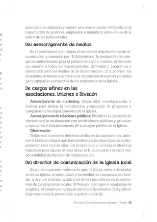 Manual de Comunicación para Iglesias y Grupos 53
1)
o-
de
el
a-
n.
1)
i-
ar
es
.
s-
la
i-
ar
i-
a-
as
o-
s.
o-
n
n
r-
es
ra
e-
gias digitales utilizadas y sugerir una reorientación. 5) Coordinar la
capacitación de pastores, empleados y miembros sobre el uso de la
web y de las redes sociales.
Del asesor/gerente de medios
Es el profesional que integra el equipo del departamento de co-
municación y responde por: 1) Administrar la producción de cam-
pañas audiovisuales para el público externo e interno, ofreciendo
un soporte a todos los departamentos. 2) Producir programas y
contenidos para los medios de la denominación. 3) Supervisar las
creaciones artísticas y gráficas y la concepción de marcas y diseños
para campañas y proyectos de los ministerios de la Iglesia.
De cargos afines en las
asociaciones, Uniones o División
Asesor/gerente de marketing: Desarrollar investigaciones y
análisis para definir la planificación y ejecución de proyectos y
campañas de los departamentos de la Iglesia.
Asesor/gerente de relaciones públicas: Planificar la ejecución de
convenios y la colaboración con instituciones públicas y privadas,
y ayudar en el fortalecimiento de la imagen pública de la Iglesia.
Observación
Todas esas funciones descritas arriba en las asociaciones, unio-
nes y División exigen que haya profesionales específicos para des-
empeñar cada una de ellas. En el caso de que no haya profesional
específico para alguna de esas áreas, la función pasa a ser una res-
ponsabilidad del director de Comunicación.
Del director de comunicación de la iglesia local
Es un comunicador voluntario que: 1) Actúa como articulador
entre su iglesia, la comunidad y los medios de comunicación loca-
les. 2) A nivel interno, ayuda a los demás ministerios en la promo-
ción de los programas locales. 3) Vela por la imagen y reputación de
la iglesia. 4) Coopera en la organización de los eventos. 5) Ayuda en
el proceso local de prevención y gestión de crisis.
 