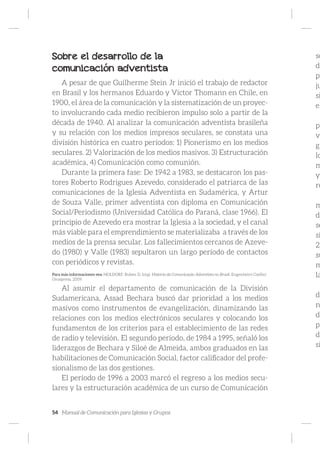 54 Manual de Comunicación para Iglesias y Grupos
Sobre el desarrollo de la
comunicación adventista
A pesar de que Guilherme Stein Jr inició el trabajo de redactor
en Brasil y los hermanos Eduardo y Víctor Thomann en Chile, en
1900, el área de la comunicación y la sistematización de un proyec-
to involucrando cada medio recibieron impulso solo a partir de la
década de 1940. Al analizar la comunicación adventista brasileña
y su relación con los medios impresos seculares, se constata una
división histórica en cuatro períodos: 1) Pionerismo en los medios
seculares. 2) Valorización de los medios masivos. 3) Estructuración
académica, 4) Comunicación como comunión.
Durante la primera fase: De 1942 a 1983, se destacaron los pas-
tores Roberto Rodrigues Azevedo, considerado el patriarca de las
comunicaciones de la Iglesia Adventista en Sudamérica, y Artur
de Souza Valle, primer adventista con diploma en Comunicación
Social/Periodismo (Universidad Católica do Paraná, clase 1966). El
principio de Azevedo era mostrar la Iglesia a la sociedad, y el canal
más viable para el emprendimiento se materializaba a través de los
medios de la prensa secular. Los fallecimientos cercanos de Azeve-
do (1980) y Valle (1983) sepultaron un largo período de contactos
con periódicos y revistas.
Para más informaciones vea: HOLDORF, Ruben D. (org). História da Comunicação Adventista no Brasil. Engenheiro Coelho:
Unaspress, 2009.
Al asumir el departamento de comunicación de la División
Sudamericana, Assad Bechara buscó dar prioridad a los medios
masivos como instrumentos de evangelización, dinamizando las
relaciones con los medios electrónicos seculares y colocando los
fundamentos de los criterios para el establecimiento de las redes
de radio y televisión. El segundo período, de 1984 a 1995, señaló los
liderazgos de Bechara y Siloé de Almeida, ambos graduados en las
habilitaciones de Comunicación Social, factor calificador del profe-
sionalismo de las dos gestiones.
El período de 1996 a 2003 marcó el regreso a los medios secu-
lares y la estructuración académica de un curso de Comunicación
so
da
pe
ju
si
el
pr
ve
gr
lo
m
yo
re
m
do
se
si
2)
su
m
la
de
n
de
pe
di
si
 