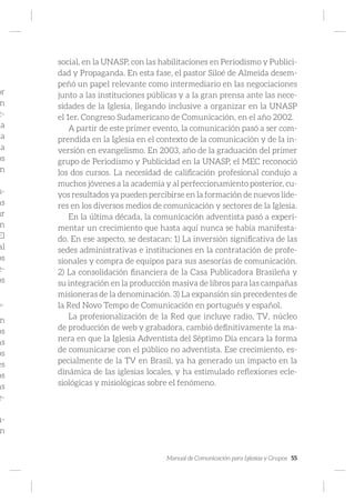 Manual de Comunicación para Iglesias y Grupos 55
or
n
c-
la
ña
na
os
n
s-
as
ur
n
El
al
os
e-
os
ho:
n
os
as
os
es
os
as
e-
u-
n
social, en la UNASP, con las habilitaciones en Periodismo y Publici-
dad y Propaganda. En esta fase, el pastor Siloé de Almeida desem-
peñó un papel relevante como intermediario en las negociaciones
junto a las instituciones públicas y a la gran prensa ante las nece-
sidades de la Iglesia, llegando inclusive a organizar en la UNASP
el 1er. Congreso Sudamericano de Comunicación, en el año 2002.
A partir de este primer evento, la comunicación pasó a ser com-
prendida en la Iglesia en el contexto de la comunicación y de la in-
versión en evangelismo. En 2003, año de la graduación del primer
grupo de Periodismo y Publicidad en la UNASP, el MEC reconoció
los dos cursos. La necesidad de calificación profesional condujo a
muchos jóvenes a la academia y al perfeccionamiento posterior, cu-
yos resultados ya pueden percibirse en la formación de nuevos líde-
res en los diversos medios de comunicación y sectores de la Iglesia.
En la última década, la comunicación adventista pasó a experi-
mentar un crecimiento que hasta aquí nunca se había manifesta-
do. En ese aspecto, se destacan: 1) La inversión significativa de las
sedes administrativas e instituciones en la contratación de profe-
sionales y compra de equipos para sus asesorías de comunicación.
2) La consolidación financiera de la Casa Publicadora Brasileña y
su integración en la producción masiva de libros para las campañas
misioneras de la denominación. 3) La expansión sin precedentes de
la Red Novo Tempo de Comunicación en portugués y español.
La profesionalización de la Red que incluye radio, TV, núcleo
de producción de web y grabadora, cambió definitivamente la ma-
nera en que la Iglesia Adventista del Séptimo Día encara la forma
de comunicarse con el público no adventista. Ese crecimiento, es-
pecialmente de la TV en Brasil, ya ha generado un impacto en la
dinámica de las iglesias locales, y ha estimulado reflexiones ecle-
siológicas y misiológicas sobre el fenómeno.
 
