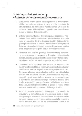 56 Manual de Comunicación para Iglesias y Grupos
Sobre la profesionalización y
eficiencia de la comunicación adventista
1.	 El equipo de comunicación debe reportarse al departamen-
tal/director del área quien a su vez, rendirá cuentas a la
administración de las uniones y asociaciones. En el caso de
las instituciones, el jefe del equipo puede reportarse directa-
mente al director de la institución.
2.	 El departamental/director debe acompañar los procesos y de-
cisiones de su sede administrativa y/o institución, actuando
como un consultor del área de comunicación. Es importante
que el profesional de la asesoría de la comunicación gerente
de web y estrategias digitales y gerente del centro de medios
estén integrados en el apoyo a estos procesos decisorios.
3.	 Por ser un área técnica, que exige conocimientos y experien-
cia que extrapolan el campo de la Teología y del ministerio
pastoral, se debe apreciar la continuidad del director de comu-
nicación en su función y evitar que este acumule funciones.
4.	 Los miembros del equipo y los directores que no poseen for-
mación profesional básica en comunicación deberían buscar
cualificación técnica, de graduación o de gestión en el área.
En cuanto a los que son graduados, podrían ser estimulados
a invertir en educación continua, como cursos de posgrado,
extensión, seminarios, talleres y otros. No es necesario que
el director de comunicación tenga formación técnica para
producir contenido, sino que busque calidad para la gestión
de su área, de manera semejante a lo que ya se realiza en los
sectores de educación y tesorería de la organización.
5.	 Avanzamos en la adquisición de equipos, construcción de
estructuras y contratación de profesionales, pero es nece-
sario proseguir en ofrecer condiciones de trabajo adecuadas
para ese equipo, como remuneración apropiada y respeto
por el descanso semanal de los profesionales. Además es
 