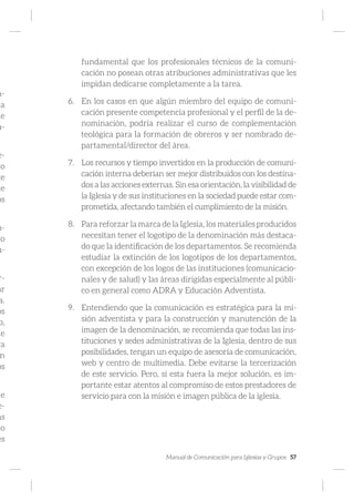 Manual de Comunicación para Iglesias y Grupos 57
n-
la
de
a-
e-
do
te
te
os
n-
io
u-
.
r-
ar
a.
os
o,
ue
ra
n
os
de
e-
as
to
es
fundamental que los profesionales técnicos de la comuni-
cación no posean otras atribuciones administrativas que les
impidan dedicarse completamente a la tarea.
6.	 En los casos en que algún miembro del equipo de comuni-
cación presente competencia profesional y el perfil de la de-
nominación, podría realizar el curso de complementación
teológica para la formación de obreros y ser nombrado de-
partamental/director del área.
7.	 Los recursos y tiempo invertidos en la producción de comuni-
cación interna deberían ser mejor distribuidos con los destina-
dos a las acciones externas. Sin esa orientación, la visibilidad de
la Iglesia y de sus instituciones en la sociedad puede estar com-
prometida, afectando también el cumplimiento de la misión.
8.	 Para reforzar la marca de la Iglesia, los materiales producidos
necesitan tener el logotipo de la denominación más destaca-
do que la identificación de los departamentos. Se recomienda
estudiar la extinción de los logotipos de los departamentos,
con excepción de los logos de las instituciones (comunicacio-
nales y de salud) y las áreas dirigidas especialmente al públi-
co en general como ADRA y Educación Adventista.
9.	 Entendiendo que la comunicación es estratégica para la mi-
sión adventista y para la construcción y manutención de la
imagen de la denominación, se recomienda que todas las ins-
tituciones y sedes administrativas de la Iglesia, dentro de sus
posibilidades, tengan un equipo de asesoría de comunicación,
web y centro de multimedia. Debe evitarse la tercerización
de este servicio. Pero, si esta fuera la mejor solución, es im-
portante estar atentos al compromiso de estos prestadores de
servicio para con la misión e imagen pública de la iglesia.
 