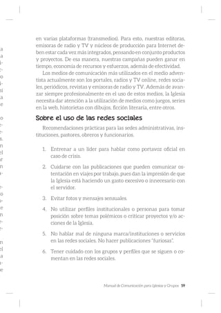 Manual de Comunicación para Iglesias y Grupos 59
na
ma
i-
c-
po
i-
sí
ía
de
no
e-
e-
s.
n
el
ar
n
a-
e-
io
o-
ue
n
e-
e-
n
el
ia
m-
se
en varias plataformas (transmedios). Para esto, nuestras editoras,
emisoras de radio y TV y núcleos de producción para Internet de-
ben estar cada vez más integrados, pensando en conjunto productos
y proyectos. De esa manera, nuestras campañas pueden ganar en
tiempo, economía de recursos y esfuerzos, además de efectividad.
Los medios de comunicación más utilizados en el medio adven-
tista actualmente son los portales, radios y TV online, redes socia-
les, periódicos, revistas y emisoras de radio y TV. Además de avan-
zar siempre profesionalmente en el uso de estos medios, la Iglesia
necesita dar atención a la utilización de medios como juegos, series
en la web, historietas con dibujos, ficción literaria, entre otros.
Sobre el uso de las redes sociales
Recomendaciones prácticas para las sedes administrativas, ins-
tituciones, pastores, obreros y funcionarios.
1.	 Entrenar a un líder para hablar como portavoz oficial en
caso de crisis.
2.	 Cuidarse con las publicaciones que pueden comunicar os-
tentación en viajes por trabajo, pues dan la impresión de que
la Iglesia está haciendo un gasto excesivo o innecesario con
el servidor.
3.	 Evitar fotos y mensajes sensuales.
4.	 No utilizar perfiles institucionales o personas para tomar
posición sobre temas polémicos o criticar proyectos y/o ac-
ciones de la Iglesia.
5.	 No hablar mal de ninguna marca/instituciones o servicios
en las redes sociales. No hacer publicaciones “furiosas”.
6.	 Tener cuidado con los grupos y perfiles que se siguen o co-
mentan en las redes sociales.
 